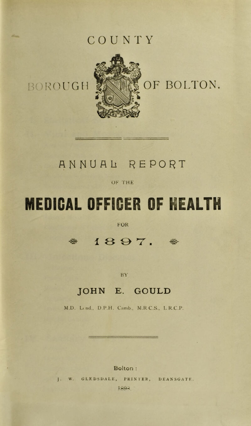 COUNTY AHNUALi report UK THh: MEDICAL OFFICER OF HEALTH FOR 1 3 O T ■ BY JOHN E. GOULD M.D. Liiicl, D.P.H. Canib., M.RC.S,, I. R.C.P. Bolton : J. \V, G LEDS DALE, PKINMEK, DEANSGATK. IRA-i