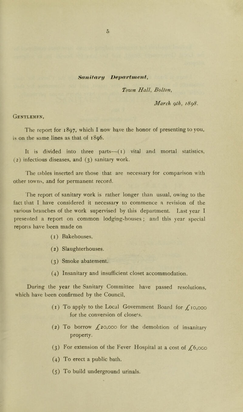 Saui far}/ Department, Town Hall, Bolton, March qth, i8g8. Gentlemfn, I'he report for 1897, which I now have the honor of presenting to you, is on the same lines as that of 1896. It is divided into three parts—(i) vital and mortal statistics, (2) infectious diseases, and (3) sanitary work. 'I'he tables inserted are those that are necessary for comparison with other towns, and for permanent record. The report of sanitary w'ork is rather longer than usual, owing to the fact that I have considered it necessary to commence a revision of the various branches of the work supervised by this department. Last year I presented a report on common lodging-houses; and this year special reports have been made on (1) Bakehouses. (2) Slaughterhouses. (3) Smoke abatement. (4) Insanitary and insufficient closet accommodation. During the year the Sanitary Committee have passed resolutions, which have been confirmed by the Council, (1) To apply to the Local Government Board for;^ro,ooo for the conversion of closets. (2) To borrow £20,000 for the demolition of insanitary- property. (3) For extension of the Fever Hospital at a cost of ;^6,oco (4) To erect a public bath. (5) To build underground urinals.