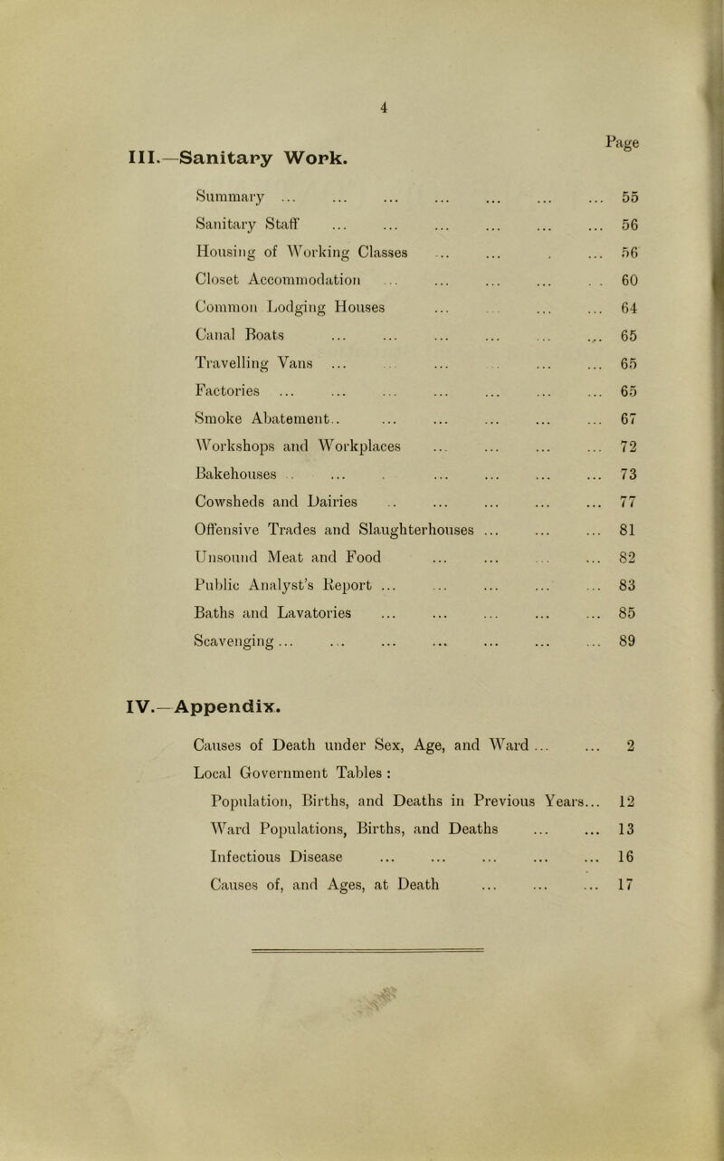 Page -Sanitary Work. Summary ... 55 Sanitary Staff 56 Housing of Working Classes ... 56 Closet Accommodation . . 60 Common Lodging Houses 64 Canal Boats .... 65 Travelling Vans 65 Factories 65 Smoke Abatement.. 67 Workshops and Workplaces 72 Bakehouses . 73 Cowsheds and Dairies ... 77 Offensive Trades and Slaughterhouses ... 81 Unsound Meat and Food 82 Public Analyst’s Keport ... 83 Baths and Lavatories 85 Scavenging... 89 Appendix. Causes of Death under Sex, Age, and Ward . 2 Local Government Tables : Population, Births, and Deaths in Previous Years... 12 Ward Populations, Births, and Deaths ... 13 Infectious Disease ... 16 Causes of, and Ages, at Death ... 17