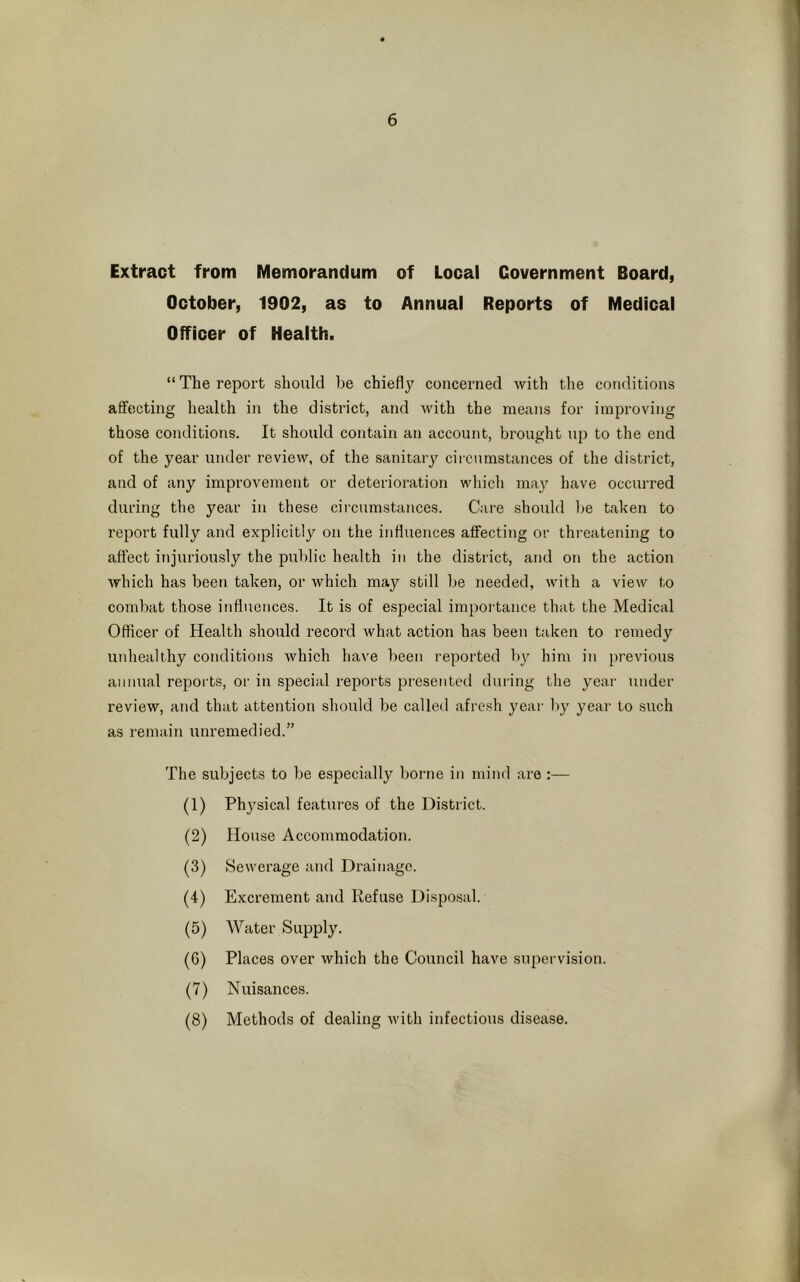 Extract from Memorandum of Local Government Board, October, 1902, as to Annual Reports of Medical Officer of Health. “ The report should be chiefly concerned with the conditions affecting health in the district, and with the means for improving those conditions. It should contain an account, brought up to the end of the year under review, of the sanitary circumstances of the district, and of any improvement or deterioration which may have occurred during the year in these circumstances. Care should be taken to report fully and explicitly on the influences affecting or threatening to affect injuriously the public health in the district, and on the action which has been taken, or which may still be needed, with a view to combat those influences. It is of especial importance that the Medical Officer of Health should record what action has been taken to remedy unhealthy conditions which have been reported by him in previous annual reports, or in special reports presented during the year under review, and that attention should be called afresh year by year to such as remain unremedied.” The subjects to be especially borne in mind are:— (1) Physical features of the District. (2) House Accommodation. (3) Sewerage and Drainage. (4) Excrement and Refuse Disposal. (5) Water Supply. (6) Places over which the Council have supervision. (7) Nuisances. (8) Methods of dealing with infectious disease.
