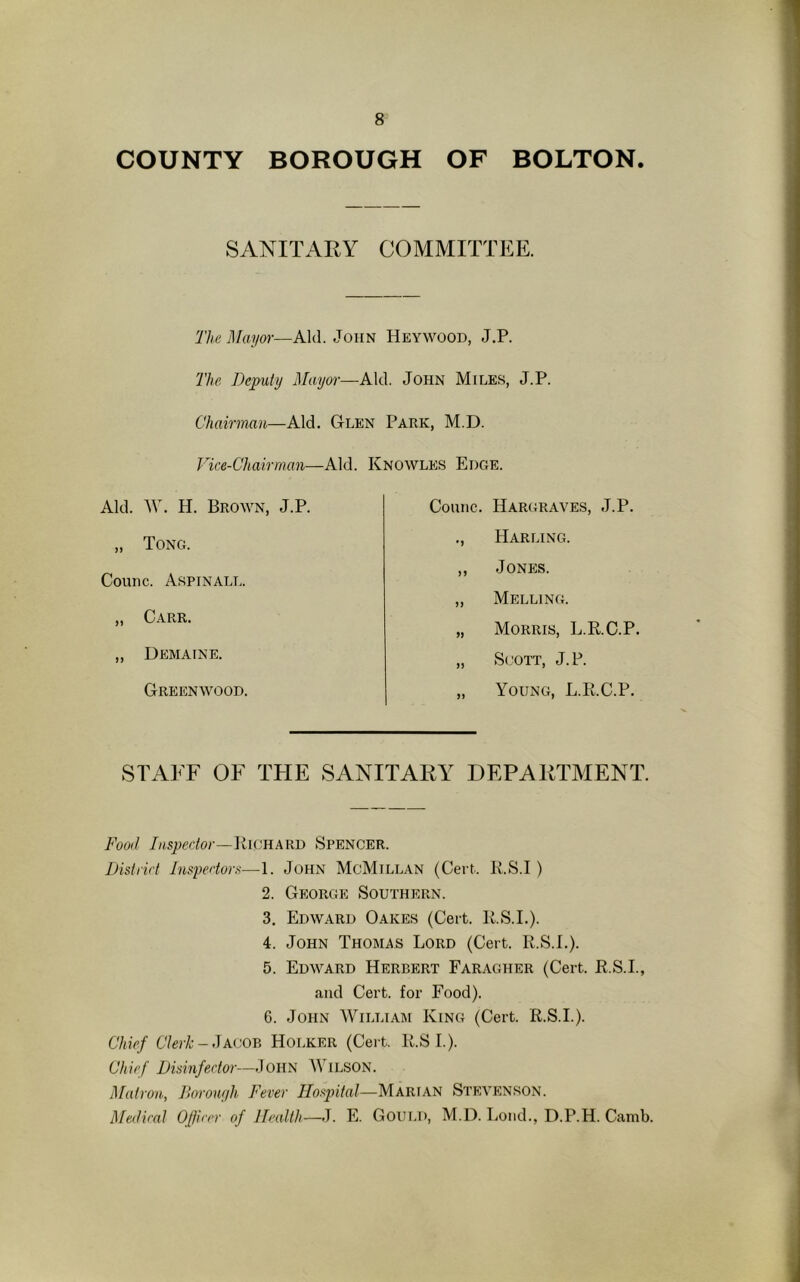COUNTY BOROUGH OF BOLTON. SANITARY COMMITTEE. The Mayor—Aid. John Heywood, J.P. The Deputy Mayor—Aid. John Miles, J.P. Chairman—Aid. Glen Park, M.D. Vice-Chairman—Aid. Knowles Edge. Aid. W. H. Brown, J.P. „ Tong. Counc. Aspinall. „ Carr. ,, Demaine. Greenwood. Counc. Hargraves, J.P. ., Harling. ,, Jones. „ Melling. „ Morris, L.RC.P. „ Scott, J. P. „ Young, L.R.C.P. STAFF OF THE SANITARY DEPARTMENT. Food Inspector—Richard Spencer. District Inspectors—1. John McMillan (Cert. R.S.I ) 2. George Southern. 3. Edward Oakes (Cert. R.S.I.). 4. John Thomas Lord (Cert. R.S.I.). 5. Edward Herbert Faragher (Cert. R.S.I., and Cert, for Food). 6. John William King (Cert. R.S.I.). Chief Clerk - Jacob Hoi.ker (Cert. R.S I.). Chief Disinfector—John Wilson. Matron, Borough Fever Hospital—Marian Stevenson. Medical Officer of Health—J. E. Gould, M.D. Lond., D.P.H. Camb.