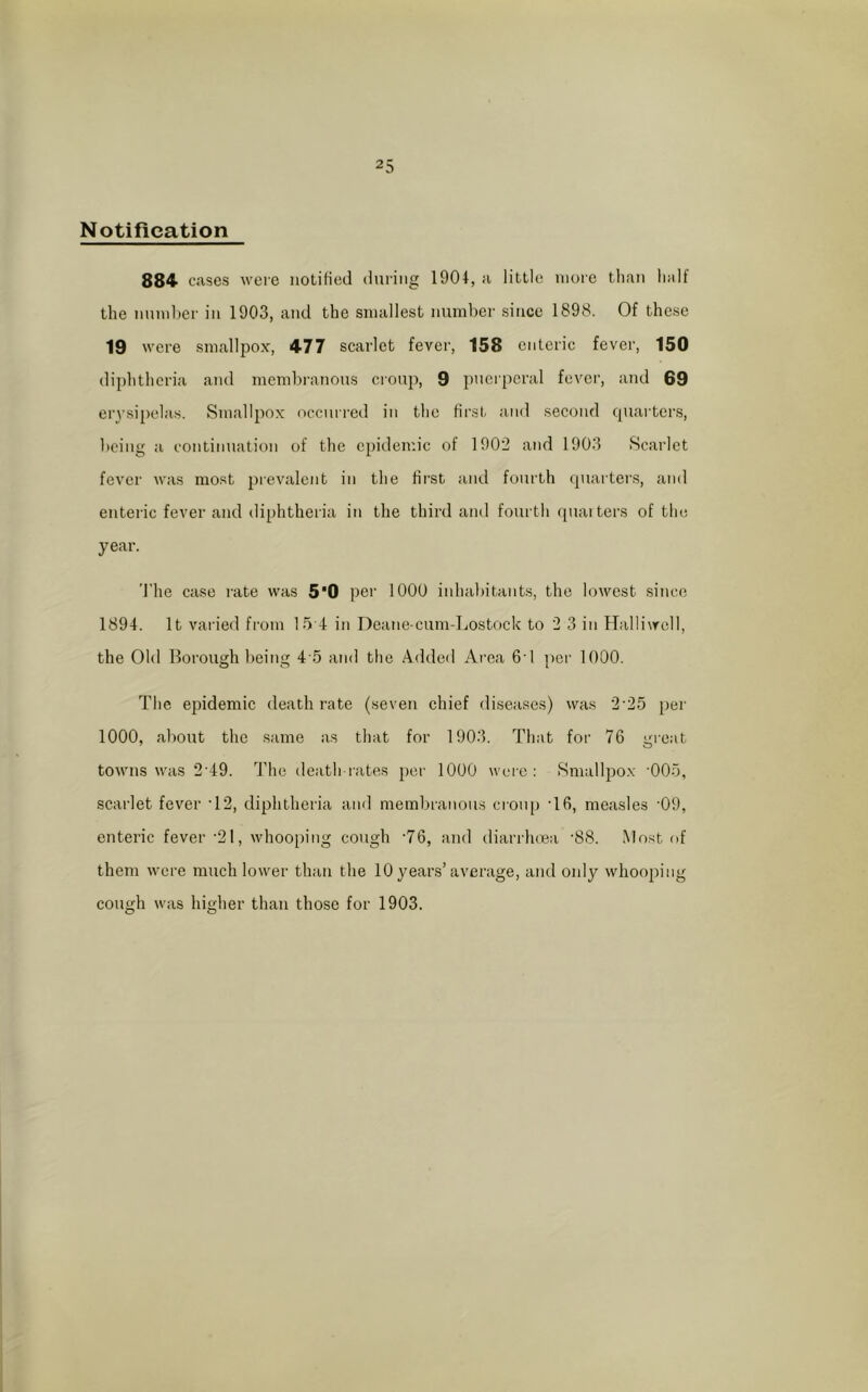 Notification 884 cases were notified during 1904, a little more than half the number in 1903, and the smallest number since 1898. Of these 19 were smallpox, 477 scarlet fever, 158 enteric fever, 150 diphtheria and membranous croup, 9 puerperal fever, and 69 erysipelas. Smallpox occurred in the first and second quarters, being a continuation of the epidemic of 1902 and 1903 Scarlet fever was most prevalent in the first and fourth quarters, and enteric fever and diphtheria in the third and fourth quarters of the year. The case rate was 5'0 per 1000 inhabitants, the lowest since 1894. It varied from 15 4 in Deane-cum-Lostock to 2 3 in Halliwell, the Old Borough being 4 5 and the Added Area 61 per 1000. The epidemic death rate (seven chief diseases) was 2'25 per 1000, about the same as that for 1903. That for 76 great towns was 2'49. The death-rates per 1000 were: Smallpox '005, scarlet fever T2, diphtheria and membranous croup T6, measles '09, enteric fever '21, whooping cough '76, and diarrhoea '88. Most of them were much lower than the 10 years’average, and only whooping cough was higher than those for 1903.