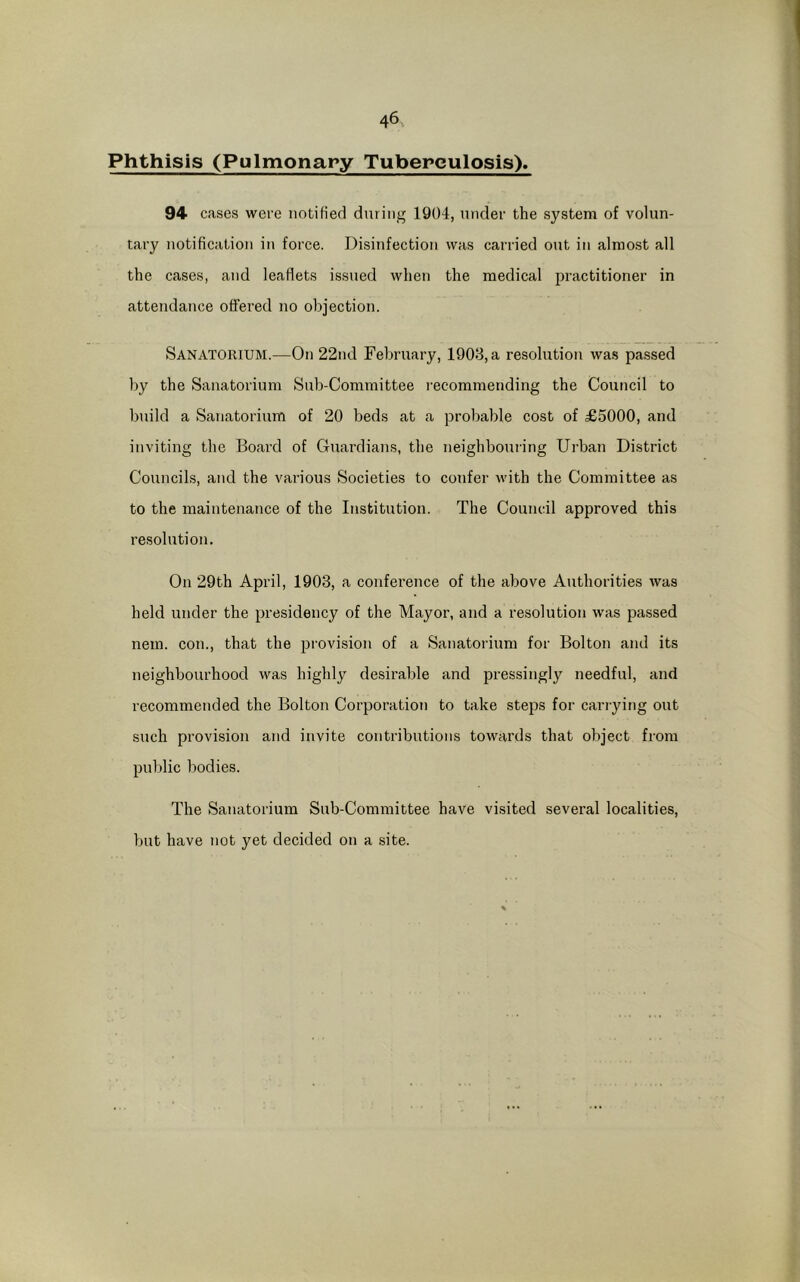 Phthisis (Pulmonary Tuberculosis). 94 cases were notified during 1904, under the system of volun- tary notification in force. Disinfection was carried out in almost all the cases, and leaflets issued when the medical practitioner in attendance offered no objection. Sanatorium.—On 22nd February, 1903, a resolution was passed by the Sanatorium Sub-Committee recommending the Council to build a Sanatorium of 20 beds at a probable cost of £5000, and inviting the Board of Guardians, the neighbouring Urban District Councils, and the various Societies to confer with the Committee as to the maintenance of the Institution. The Council approved this resolution. On 29th April, 1903, a conference of the above Authorities was held under the presidency of the Mayor, and a resolution was passed nem. con., that the provision of a Sanatorium for Bolton and its neighbourhood was highly desirable and pressingly needful, and recommended the Bolton Corporation to take steps for carrying out such provision and invite contributions towards that object from public bodies. The Sanatorium Sub-Committee have visited several localities, but have not yet decided on a site.