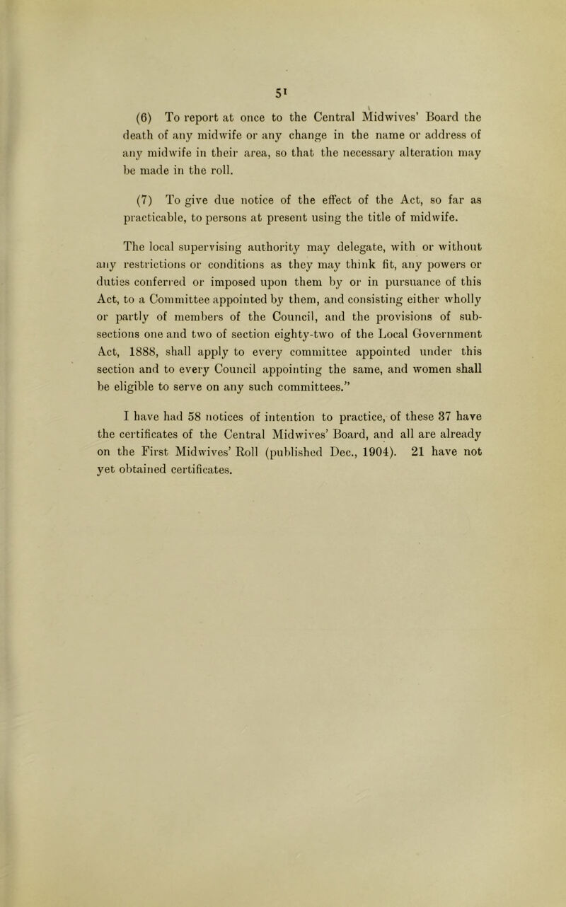 (6) To report at once to the Central Midwives’ Board the death of any midwife or any change in the name or address of any midwife in their area, so that the necessary alteration may be made in the roll. (7) To give due notice of the effect of the Act, so far as practicable, to persons at present using the title of midwife. The local supervising authority may delegate, with or without any restrictions or conditions as they may think fit, any powers or duties conferred or imposed upon them by or in pursuance of this Act, to a Committee appointed by them, and consisting either wholly or partly of members of the Council, and the provisions of sub- sections one and two of section eighty-two of the Local Government Act, 1888, shall apply to every committee appointed under this section and to every Council appointing the same, and women shall be eligible to serve on any such committees.” I have had 58 notices of intention to practice, of these 37 have the certificates of the Central Midwives’ Board, and all are already on the First Midwives’ Roll (published Dec., 1904). 21 have not yet obtained certificates.