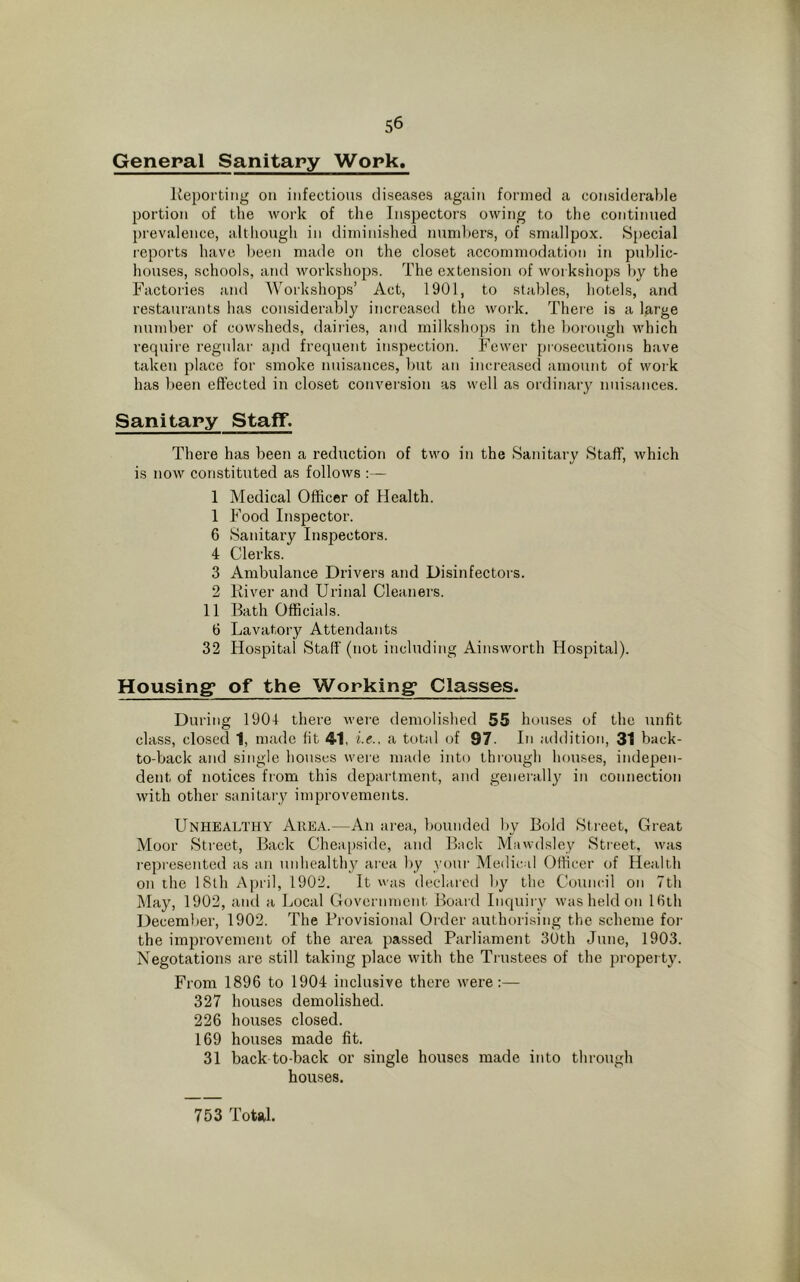General Sanitary Work, Reporting on infectious diseases again formed a considerable portion of the work of the Inspectors owing to the continued prevalence, although in diminished numbers, of smallpox. Special reports have been made on the closet accommodation in public- houses, schools, and workshops. The extension of workshops by the Factories and Workshops’ Act, 1901, to stables, hotels, and restaurants has considerably increased the work. There is a large number of cowsheds, dairies, and milkshops in the borough which require regular arid frequent inspection. Fewer prosecutions have taken place for smoke nuisances, but an increased amount of work has been effected in closet conversion as well as ordinary nuisances. Sanitary Staff. There has been a reduction of two in the Sanitary Staff, which is now constituted as follows :— 1 Medical Officer of Health. 1 Food Inspector. 6 Sanitary Inspectors. 4 Clerks. 3 Ambulance Drivers and Disinfectors. 2 River and Urinal Cleaners. 11 Bath Officials. 6 Lavatory Attendants 32 Hospital Staff (not including Ainsworth Hospital). Housing* of the Working1 Classes. During 1904 there were demolished 55 houses of the unfit class, closed 1, made fit 41, i.e.. a total of 97. In addition, 31 back- to-back and single houses were made into through houses, indepen- dent of notices from this department, and generally in connection with other sanitary improvements. Unhealthy Area.—An area, bounded by Bold Street, Great Moor Street, Back Cheapside, and Back Mawdsley Street., was represented as an unhealthy area by your Medical Officer of Health on the 18th April, 1902. It was declared by the Council on 7th May, 1902, and a Local Government Board Inquiry was held on 16th December, 1902. The Provisional Order authorising the scheme for the improvement of the area passed Parliament 30th June, 1903. Negotations are still taking place with the Trustees of the property. From 1896 to 1904 inclusive there were:— 327 houses demolished. 226 houses closed. 169 houses made fit. 31 back to-back or single houses made into through houses. 753 Total.