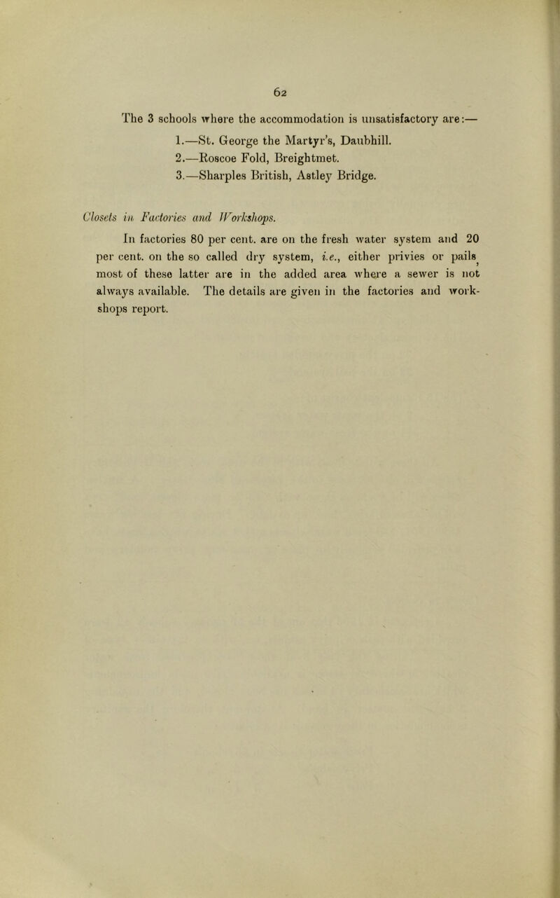 The 3 schools where the accommodation is unsatisfactory are:— 1. —St. George the Martyr’s, Daubhill. 2. —Roscoe Fold, Breightmet. 3. —Sharpies British, Astley Bridge. Closets in Factories and JForkshops. In factories 80 per cent, are on the fresh water system and 20 per cent, on the so called dry system, i.e., either privies or pails, most of these latter are in the added area where a sewer is not always available. The details are given in the factories and work- shops report.