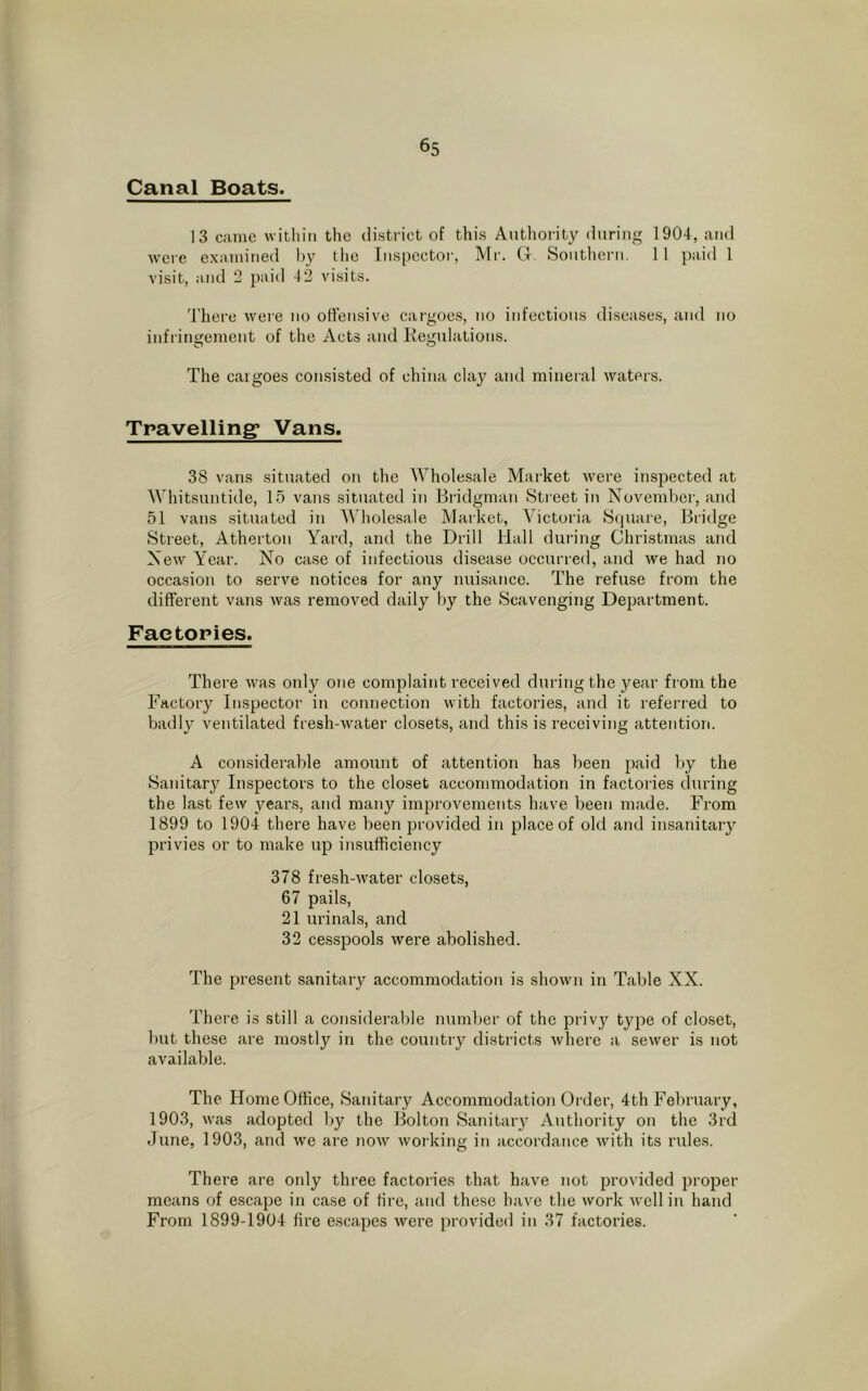 Canal Boats. 13 came within the district of this Authority during 1904, and were examined by the Inspector, Mr. G, Southern. 11 paid 1 visit, and 2 paid 42 visits. There were no offensive cargoes, no infectious diseases, and no infringement of the Acts and Regulations. The cargoes consisted of china clay and mineral waters. Travelling* Vans. 38 vans situated on the Wholesale Market were inspected at Whitsuntide, 15 vans situated in Bridgman Street in November, and 51 vans situated in Wholesale Market, Victoria Square, Bridge Street, Atherton Yard, and the Drill Hall during Christmas and New Year. No case of infectious disease occurred, and we had no occasion to serve notices for any nuisance. The refuse from the different vans was removed daily by the Scavenging Department. Factories. There was only one complaint received during the year from the Factory Inspector in connection with factories, and it referred to badly ventilated fresh-water closets, and this is receiving attention. A considerable amount of attention has been paid by the Sanitary Inspectors to the closet accommodation in factories during the last few years, and many improvements have been made. From 1899 to 1904 there have been provided in place of old and insanitary privies or to make up insufficiency 378 fresh-water closets, 67 pails, 21 urinals, and 32 cesspools were abolished. The present sanitary accommodation is shown in Table XX. There is still a considerable number of the privy type of closet, but these are mostly in the country districts where a sewer is not available. The Home Office, Sanitary Accommodation Order, 4th February, 1903, was adopted by the Bolton Sanitary Authority on the 3rd June, 1903, and we are now working in accordance with its rules. There are only three factories that have not provided proper means of escape in case of tire, and these have the work well in hand From 1899-1904 fire escapes were provided in 37 factories.