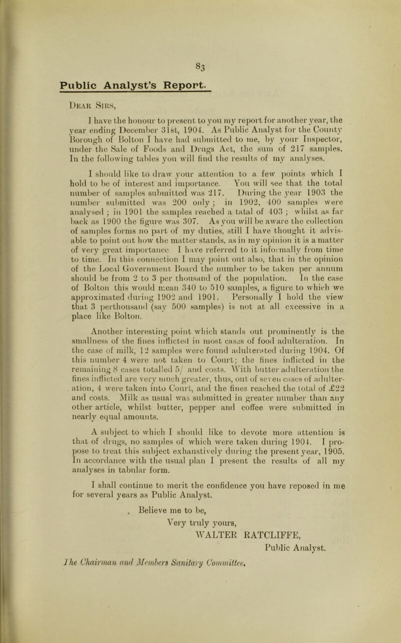 Public Analyst’s Report. Dear Sirs, I have the honour to present to you my report for another year, the year ending December 31st, 1904. As Public Analyst for the County Borough of Bolton I have had submitted to me, by your Inspector, under the Sale of Foods and Drugs Act, the sum of 217 samples. In the following tables you will find the results of my analyses. I should like to draw your attention to a few points which I hold to be of interest and importance. You will see that the total number of samples submitted was 217. During the year 1903 the number submitted was 200 only ; in 1902, 400 samples were analysed ; in 1901 the samples reached a tatal of 403 ; whilst as far back as 1900 the figure was 307. As you will be aware the collection of samples forms no part of my duties, still I have thought it advis- able to point out how the matter stands, as in my opinion it is a matter of very great importance. 1 have referred to it informally from time to time. In this connection I may point out also, that in the opinion of the Local Government Board the number to be taken per annum should be from 2 to 3 per thousand of the population. In the case of Bolton this would mean 340 to 510 samples, a figure to which we approximated during 1902 and 1901. Personally I hold the view that 3 perthou.sainl (say 500 samples) is not at all excessive in a place like Bolton. Another interesting point which stands out prominently is the smallness of the fines inflicted in most cases of food adulteration. In the case of milk, 12 samples were found adulterated during 1904. Of this number 4 were not taken to Court; the fines inflicted in the remaining 8 cases totalled 5/ and costs. With butter adulteration the fines inflicted are very much greater, thus, out of seven cases of adulter- ation, 4 were taken into Court, and the fines reached the total of £22 and costs. Milk as usual was submitted in greater number than any other article, whilst butter, pepper and coffee were submitted in nearly equal amounts. A subject to which I should like to devote more attention is that of drugs, no samples of which were taken during 1901. I pro- pose to treat this subject exhaustively during the present year, 1905. In accordance with the usual plan I present the results of all my analyses in tabular form. I shall continue to merit the confidence you have reposed in me for several years a.s Public Analyst. . Believe me to be, Very truly yours, WALTER RATCLIFFE, Public Analyst. 1 he Chairman and Members Sanitary Committee,