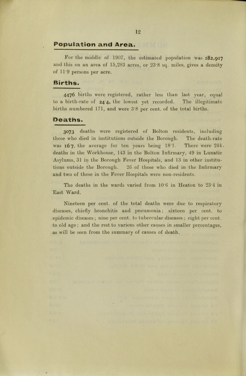 Population and Area. Foi’ the middle of 1907, the estimated po23ulation was 182,917 and this on an area of 15,283 acres, or 23‘8 sq. miles, gives a density of 11'9 persons per acre. Births. 4476 births were registered, rather less than last year, equal to a bii'th-rate of 24 4, the lowest yet recorded. The illegitimate bii'ths numbered 171, and were 3'8 per cent, of the total births. Deaths. 3073 deaths were registered of Bolton residents, including those who died in institutions outside the Borough. The death-rate was i6'7, the average for ten years being 18'1. There were 244. deaths in the Workhouse, 143 in the Bolton Infirmary, 49 in Lunatic Asylums, 31 in the Borough Fever Hosjutals, and 13 in other institu- tions outside the Borough. 26 of those who died in the Infirmary and two of those in the Fever Hosj^itals were non-residents. The deaths in the wards varied from 10'6 in Heaton to 23’4 in East Ward. Nineteen per cent, of the total deaths were due to respiratory diseases, chiefly bronchitis and pneumonia; sixteen jier cent, to epidemic diseases; nine per cent, to tubercular diseases ; eight per cent, to old age; and the rest to various other causes in smaller percentages, as will be seen from the summary of causes of death.