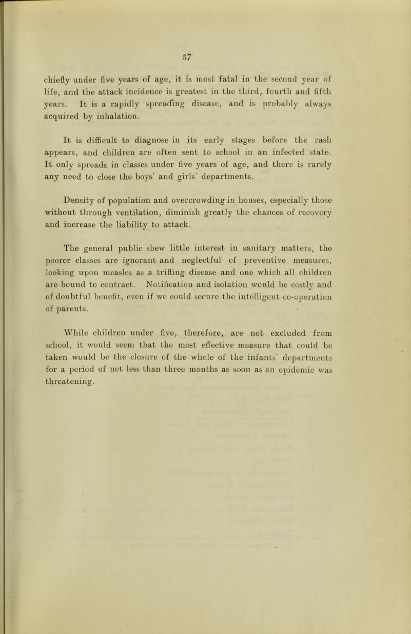 chiefly imdei’ five years of age, it is most fatal in the second year of life, and the attack incidence is greatest in the third, fourth and fifth yeai-s. It is a rapidly spreading disease, and is probably always acquired by inhalation. It is difiicult to diagnose in its early stages before the rash appears, and children are often sent to school in an infected state. It only spreads in classes under five years of age, and there is rarely any need to close the boys’ and girls’ departments. Density of population and overcrowding in houses, especially those without through ventilation, diminish greatly the chances of recovery and increase the liability to attack. The general public shew little interest in sanitary matters, the poorer classes are ignorant and neglectful of preventive measures, looking upon measles as a trifling disease and one which all children are bound to contract. Notification and isolation would be costly and of doubtful benefit, even if we could secure the intelligent co-operation of parents. While children under five, thex’efore, are not excluded from school, it would seem that the most effective measure that could bo taken would be the closure of the whole of the infants’ departments for a period of not less than three months as soon as an epidemic was threatening.