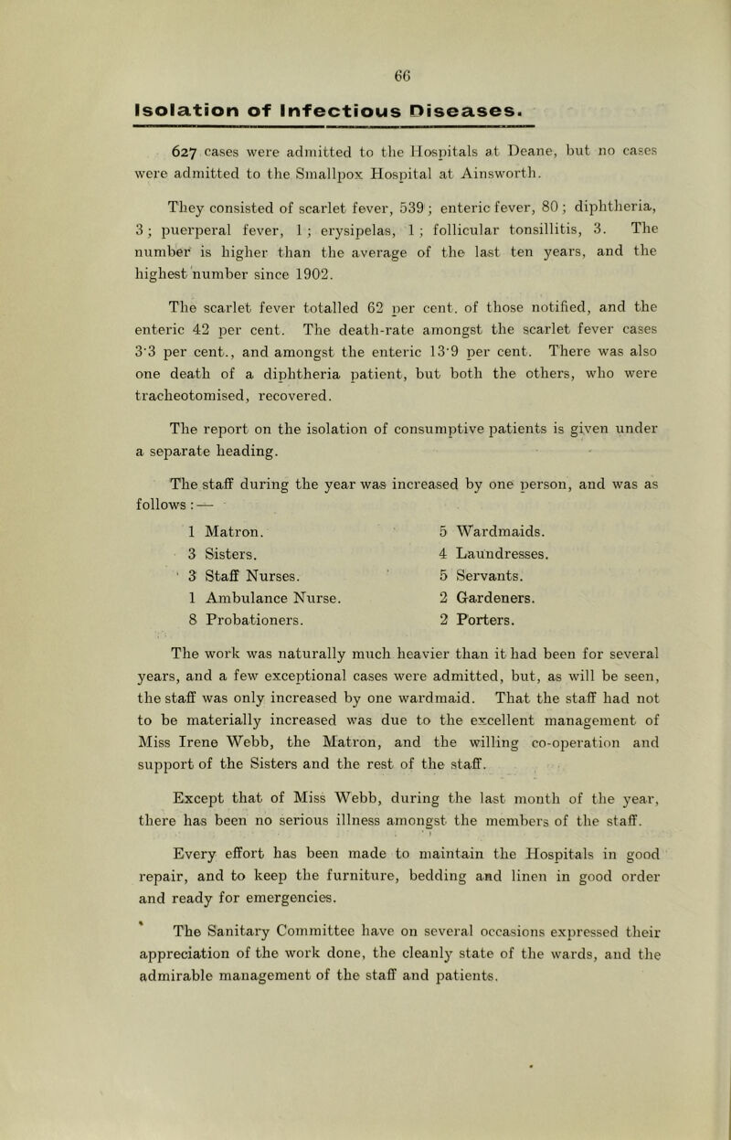 Isolation of Infectious Diseases. 627 cases were admitted to the llosiiitals at Deane, bnt no cases were admitted to the Smallpox Hospital at Ainsworth. They consisted of scarlet fever, 539 ; enteric fever, 80; diphtheria, 3; puerperal fever, 1; erysipelas, 1; follicular tonsillitis, 3. The number is higher than the average of the last ten years, and the highest number since 1902. The scarlet fever totalled 62 per cent, of those notified, and the enteric 42 jDer cent. The death-rate amongst the scarlet fever cases 3'3 per cent., and amongst the enteric 13’9 per cent. There was also one death of a diphtheria patient, but both the others, who were tracheotomised, recovered. The report on the isolation of consumptive patients is given under a separate heading. The staff during the year was increased by one person, and was as follows:—• 1 Matron. 3 Sisters. 3^ Staff Nurses. 1 Ambulance Nurse. 8 Probationers. 5 Wardmaids. 4 Laundresses. 5 Servants. 2 G-ardeners. 2 Porters. The work was naturally much heavier than it had been for several years, and a few exceptional cases were admitted, but, as will be seen, the staff was only increased by one wardmaid. That the staff had not to be materially increased was due to the excellent management of Miss Irene Webb, the Matron, and the willing co-operation and support of the Sisters and the rest of the staff. Except that of Miss Webb, during the last month of the year, there has been no serious illness amongst the members of the staff. • I Every effort has been made to maintain the Hospitals in good repair, and to keep the furniture, bedding and linen in good order and ready for emergencies. The Sanitary Committee have on several occasions expressed their appreciation of the work done, the cleanly state of the wards, and the admirable management of the staff and patients.