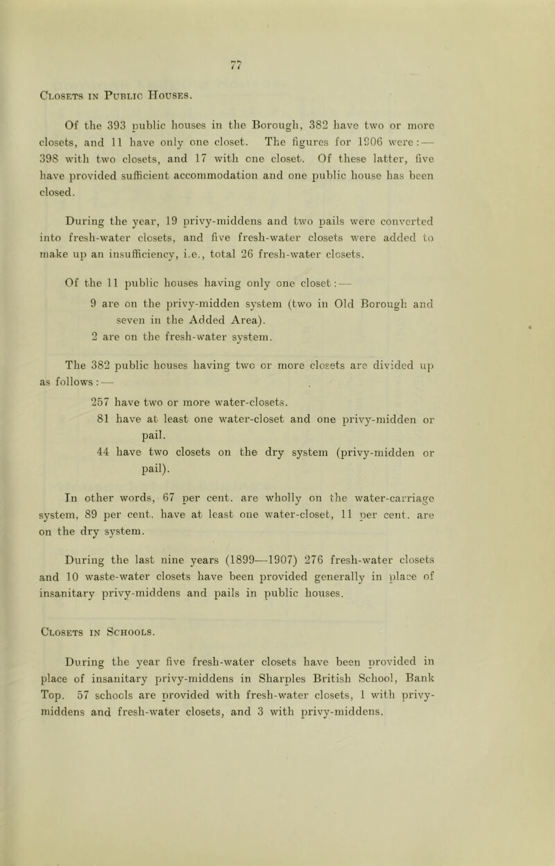 Of the 393 public houses in the Borough, 382 have two or more closets, and 11 have only one closet. The figures for 1906 were: — 398 with two closets, and 17 with one closet. Of these latter, five have provided sufficient accommodation and one public house has been closed. During the year, 19 privy-middens and two pails were converted into fresh-water closets, and five fresh-water closets were added to make up au insufficiency, i.e., total 26 fresh-water closets. Of the 11 public houses having only one closet: — 9 are on the privy-midden system (two in Old Borough and seven in the Added Area). 2 are on the fresh-water system. The 382 public houses having two or more closets are divided up as follows : — 257 have two or more water-closets. 81 have at least one water-closet and one privy-midden or pail. 44 have two closets on the dry system (privy-midden or pail). In other words, 67 per cent, are wholly on the water-carriage system, 89 per cent, have at least one water-closet, 11 per cent, are on the dry system. During the last nine years (1899—1907) 276 fresh-water closets and 10 waste-water closets have been provided generally in place of insanitary jjrivy-middens and pails in public houses. Closets in Schools. During the year five fresh-water closets have been provided in place of insanitary privy-middens in Sharpies British School, Bank Top. 57 schools are provided with fresh-water closets, 1 with privy- middens and fresh-water closets, and 3 with privy-middens.