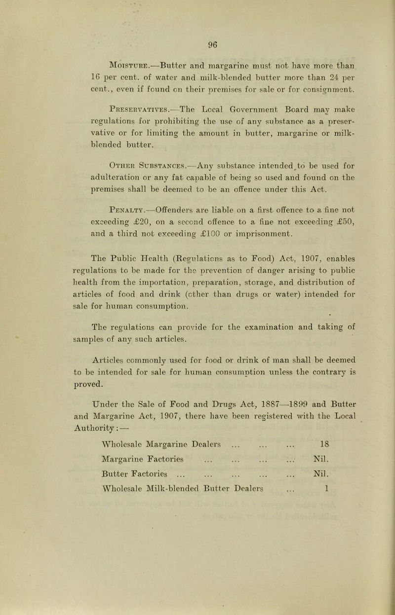 Motstuee.—Butter aucl margarine must not have more than 16 per cent, of water and milk-blended butter more than 24 per cent., even if found on their premises for sale or for consignment. Preservatives.—The Local Government Board may make regulations for prohibiting the use of any substance as a preser- vative or for limiting the amount in butter, margarine or milk- blended butter. Other Substances.—Any substance intended^to be used for adulteration or any fat capable of being so used and found on the premises shall be deemed to be an offence under this Act. Penalty.—Offenders are liable on a first offence to a fine not exceeding £20, on a second offence to a. fine not exceeding £50, and a third not exceeding £100 or imprisonment. The Public Health (Regulations as to Food) Act, 1907, enables regulations to be made for the prevention of danger arising to public health from the importation, preparation, storage, and distribution of articles of food and drink (other than drugs or water) intended for sale for human consumjition. The regulations can provide for the examination and taking of samjiles of any such articles. Articles commonly used for food or drink of man shall be deemed to be intended for sale for human consumption unless the contrary is proved. Under the Sale of Food and Drugs Act, 1887—1899 and Butter and Margarine Act, 1907, there have been registered with the Local Authority; — AVholesale Margarine Dealers ... ... ... 18 Margarine Factories ... ... ... ... Nil. Butter Factories ... ... ... ... ... Nil. Wholesale Milk-blended Butter Dealers ... 1