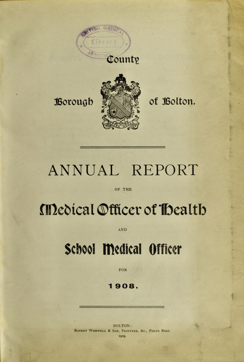 dount'? ffiorouob of Bolton. ANNUAL REPORT OF THE nUebtcal ©fftcer of Dealtb AND School medical Officer FOR 1 908. BOLTON: Robert Whewell & Son, Printers, &c., Folds Road igog.