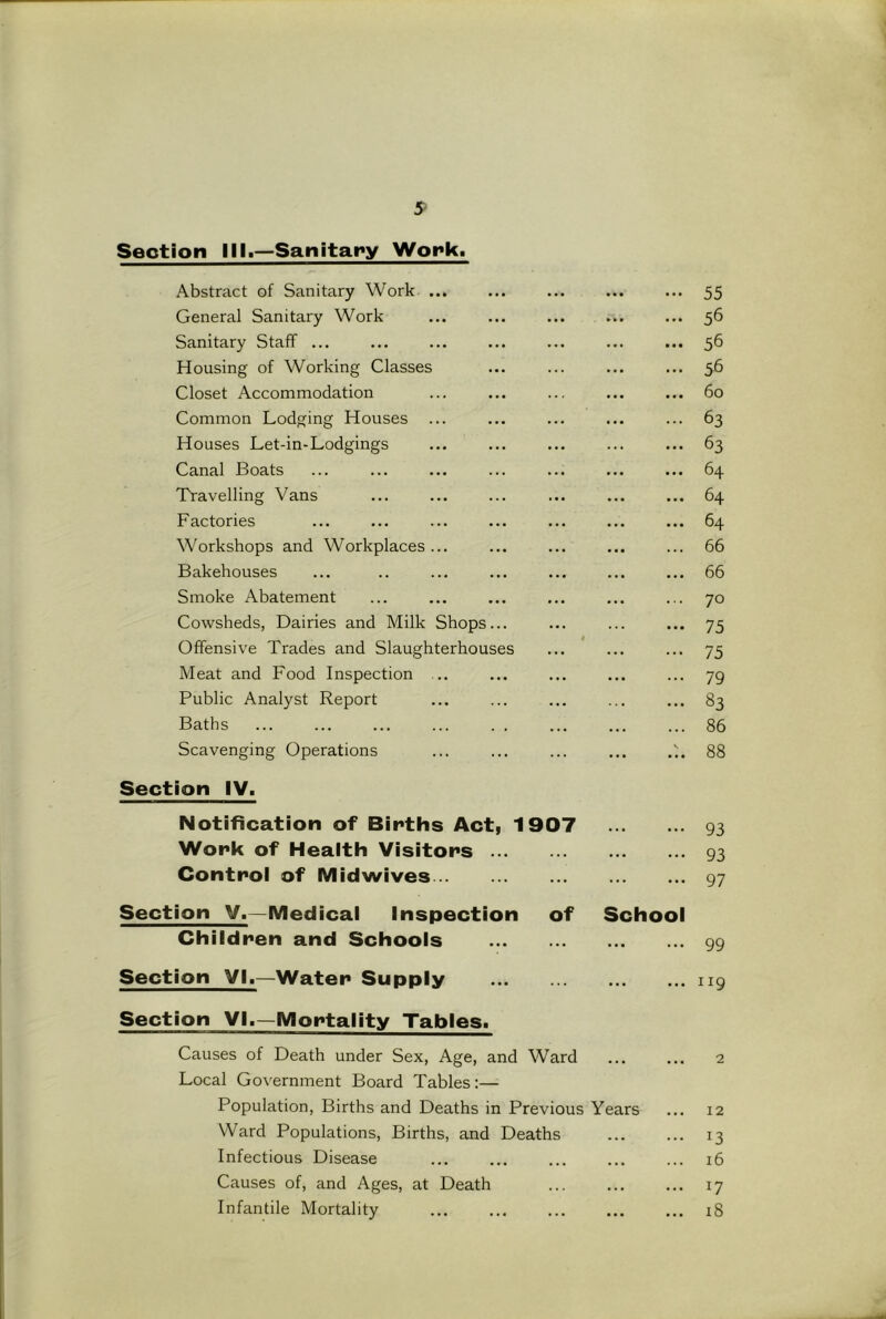 Section III.—Sanitary Work. Abstract of Sanitary Work ... ... ... ... ... 55 General Sanitary Work ... ... ... ... ... 56 Sanitary Staff ... ... ... ... ... ... ... 56 Housing of Working Classes ... ... ... ... 56 Closet Accommodation ... ... ... ... ... 60 Common Lodging Houses ... ... ... ... ... 63 Houses Let-in-Lodgings ... ... ... ... ... 63 Canal Boats ... ... ... ... ... ... ... 64 'Travelling Vans ... ... 64 Factories ... ... ... ... ... ... ... 64 Workshops and Workplaces... ... ... ... ... 66 Bakehouses ... .. ... ... ... ... ... 66 Smoke Abatement ... ... ... ... ... ... 70 Cowsheds, Dairies and Milk Shops... ... ... ... 75 Offensive Trades and Slaughterhouses ... ... ... 75 Meat and Food Inspection ... ... ... ... ... 79 Public Analyst Report ... ... ... ... ... 83 Baths ... ... ... ... . . ... ... ... 86 Scavenging Operations ... ... ... ... 88 Section IV. Notification of Births Act, 1907 93 Work of Health Visitors 93 Control of Midwives 97 Section V.—Medical Inspection of School Children and Schools 99 Section VI.—Water Supply 119 Section VI.—Mortality Tablesi Causes of Death under Sex, Age, and Ward ... ... 2 Local Government Board Tables:— Population, Births and Deaths in Previous Years ... 12 Ward Populations, Births, and Deaths ... ... 13 Infectious Disease ... 16 Causes of, and Ages, at Death ... ... ... 17 Infantile Mortality ... 18
