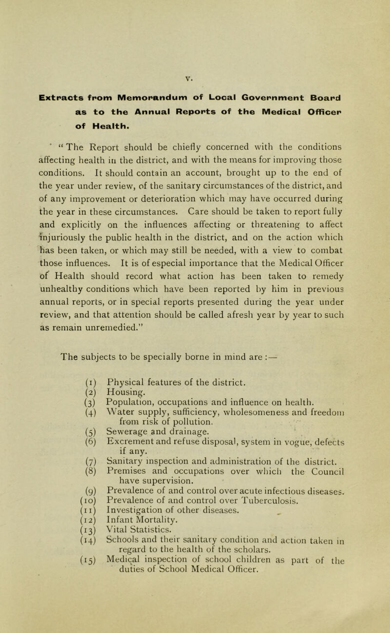 Extracts from Memorandum of Local Government Board as to the Annual Reports of the Medical Officer of Health. “ The Report should be chiefly concerned with the conditions affecting health in the district, and with the means for improving those conditions. It should contain an account, brought up to the end of the year under review, of the sanitary circumstances of the district, and of any improvement or deterioration which may have occurred during the year in these circumstances. Care should be taken to report fully and explicitly on the influences affecting or threatening to affect injuriously the public health in the district, and on the action which has been taken, or which may still be needed, with a view to combat those influences. It is of especial importance that the Medical Officer of Health should record what action has been taken to remedy unhealthy conditions which have been reported by him in previous annual reports, or in special reports presented during the year under review, and that attention should be called afresh year by year to such as remain unremedied.” The subjects to be specially borne in mind are : — (0 (2) (3) (4) (5) (6) (7) (8) (9) (10) (11) (12) (13) (14) (15) Physical features of the district. Housing. Population, occupations and influence on health. Water supply, sufficiency, wholesomeness and freedom from risk of pollution. Sewerage and drainage. Excrement and refuse disposal, system in vogue, defects if any. Sanitary inspection and administration of the district. Premises and occupations over which the Council have supervision. Prevalence of and control over acute infectious diseases. Prevalence of and control over Tuberculosis. Investigation of other diseases. Infant Mortality. Vital Statistics. Schools and their sanitary condition and action taken in regard to the health of the scholars. Medical inspection of school children as part of the duties of School Medical Officer.