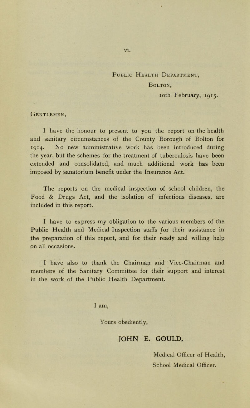 Public Health Department, Bolton, ioth February, 1915. Gentlemen, I have the honour to present to you the report on the health and sanitary circumstances of the County Borough of Bolton for 1914. No new administrative work has been introduced during the year, but the schemes for the treatment of tuberculosis have been extended and consolidated, and much additional work has been imposed by sanatorium benefit under the Insurance Act. The reports on the medical inspection of school children, the Food & Drugs Act, and the isolation of infectious diseases, are included in this report. I have to express my obligation to the various members of the Public Health and Medical Inspection staffs for their assistance in the preparation of this report, and for their ready and willing help on all occasions. I have also to thank the Chairman and Vice-Chairman and members of the Sanitary Committee for their support and interest in the work of the Public Health Department. I am, Yours obediently, JOHN E. GOULD, Medical Officer of Health, School Medical Officer.