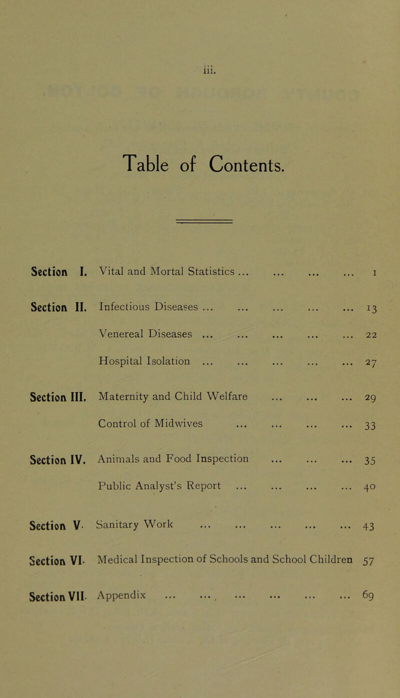 Table of Contents. Section I. Vital and Mortal Statistics ... I Section II. Infectious Diseases ... 13 Venereal Diseases ... 22 Hospital Isolation ... 27 Section III. Maternity and Child Welfare 29 Control of Midwives 33 Section IV. Animals and Food Inspection 35 Public Analyst’s Report 40 Section V- Sanitary Work 43 Section VI- Medical Inspection of Schools and School Children 57 Section VII- Appendix 69