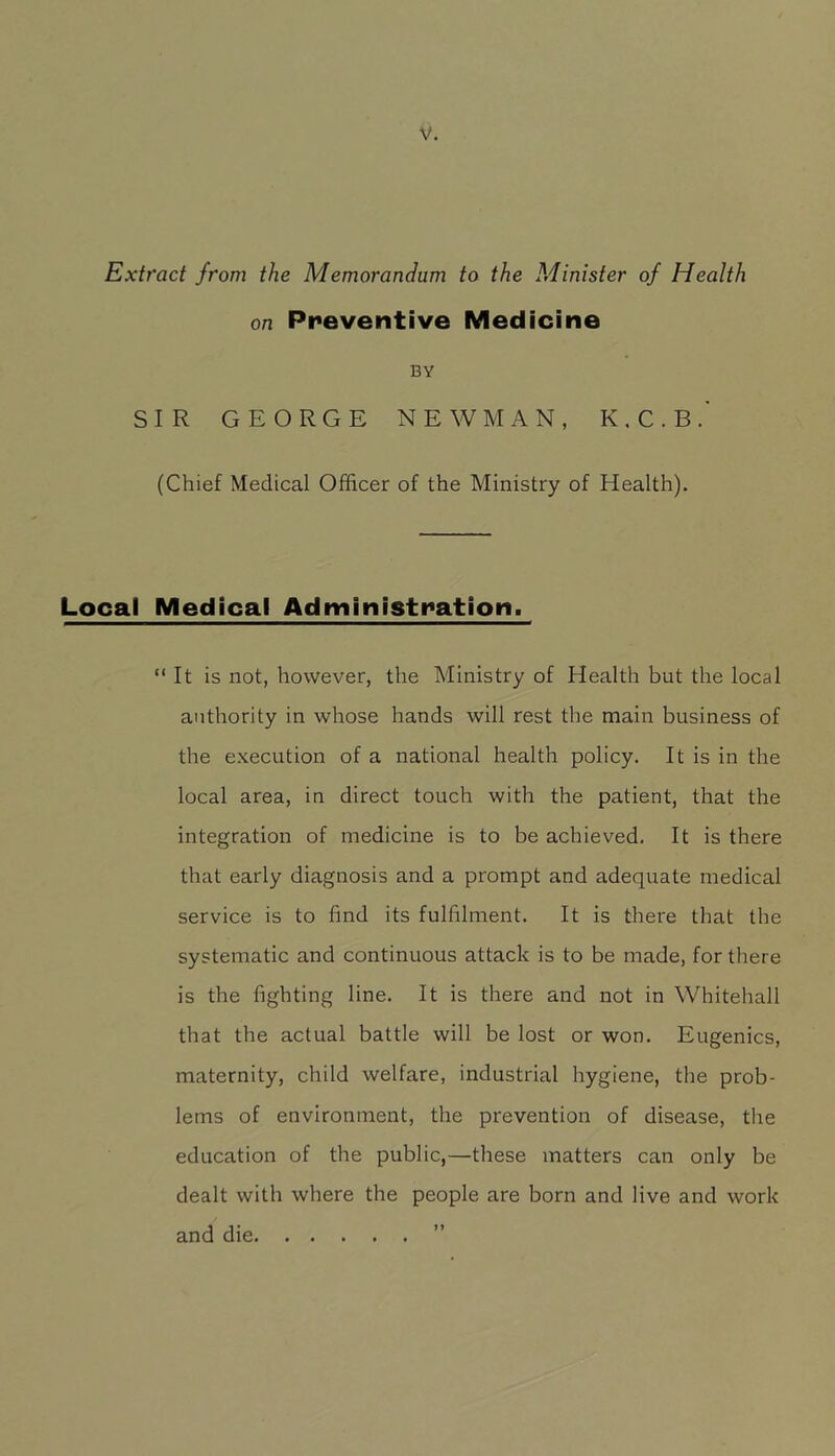 Extract from the Memorandum to the Minister of Health on Preventive Medicine BY SIR GEORGE NEWMAN, K.C.B.' (Chief Medical Officer of the Ministry of Health). Local Medical Administration. “It is not, however, the Ministry of Health but the local authority in whose hands will rest the main business of the execution of a national health policy. It is in the local area, in direct touch with the patient, that the integration of medicine is to be achieved. It is there that early diagnosis and a prompt and adequate medical service is to find its fulfilment. It is there that the systematic and continuous attack is to be made, for there is the fighting line. It is there and not in Whitehall that the actual battle will be lost or won. Eugenics, maternity, child welfare, industrial hygiene, the prob- lems of environment, the prevention of disease, the education of the public,—these matters can only be dealt with where the people are born and live and work and die