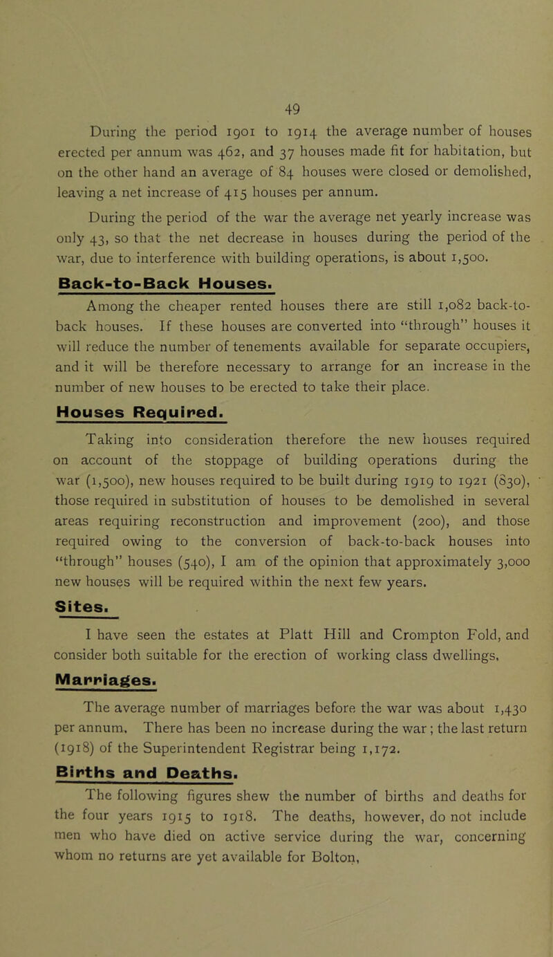 During the period 1901 to 1914 the average number of houses erected per annum was 462, and 37 houses made fit for habitation, but on the other hand an average of 84 houses were closed or demolished, leaving a net increase of 415 houses per annum. During the period of the war the average net yearly increase was only 43, so that the net decrease in houses during the period of the war, due to interference with building operations, is about 1,500. Back-to-Back Houses. Among the cheaper rented houses there are still 1,082 back-to- back houses. If these houses are converted into “through” houses it will reduce the number of tenements available for separate occupiers, and it will be therefore necessary to arrange for an increase in the number of new houses to be erected to take their place. Houses Required. Taking into consideration therefore the new houses required on account of the stoppage of building operations during the war (1,500), new houses required to be built during 1919 to 1921 (S30), those required in substitution of houses to be demolished in several areas requiring reconstruction and improvement (200), and those required owing to the conversion of back-to-back houses into “through” houses (540), I am of the opinion that approximately 3,000 new houses will be required within the next few years. Sites. I have seen the estates at Platt Hill and Crompton Fold, and consider both suitable for the erection of working class dwellings, Marriages. The average number of marriages before the war was about 1,430 per annum. There has been no increase during the war; the last return (1918) of the Superintendent Registrar being 1,172. Births and Deaths. The following figures shew the number of births and deaths for the four years 1915 to 1918. The deaths, however, do not include men who have died on active service during the war, concerning whom no returns are yet available for Bolton,