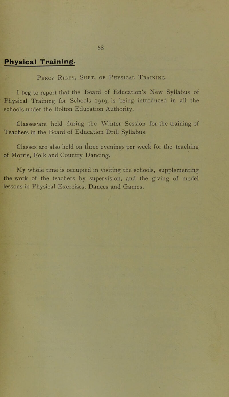 Physical Training. Percy Rigby, Supt. of Physical Training. I beg to report that the Board of Education’s New Syllabus of Physical Training for Schools 1919, is being introduced in all the schools under the Bolton Education Authority. Classes-are held during the Winter Session for the training of Teachers in the Board of Education Drill Syllabus. « Classes are also held on three evenings per week for the teaching of Morris, Folk and Country Dancing. My whole time is occupied in visiting the schools, supplementing the work of the teachers by supervision, and the giving of model lessons in Physical Exercises, Dances and Games.