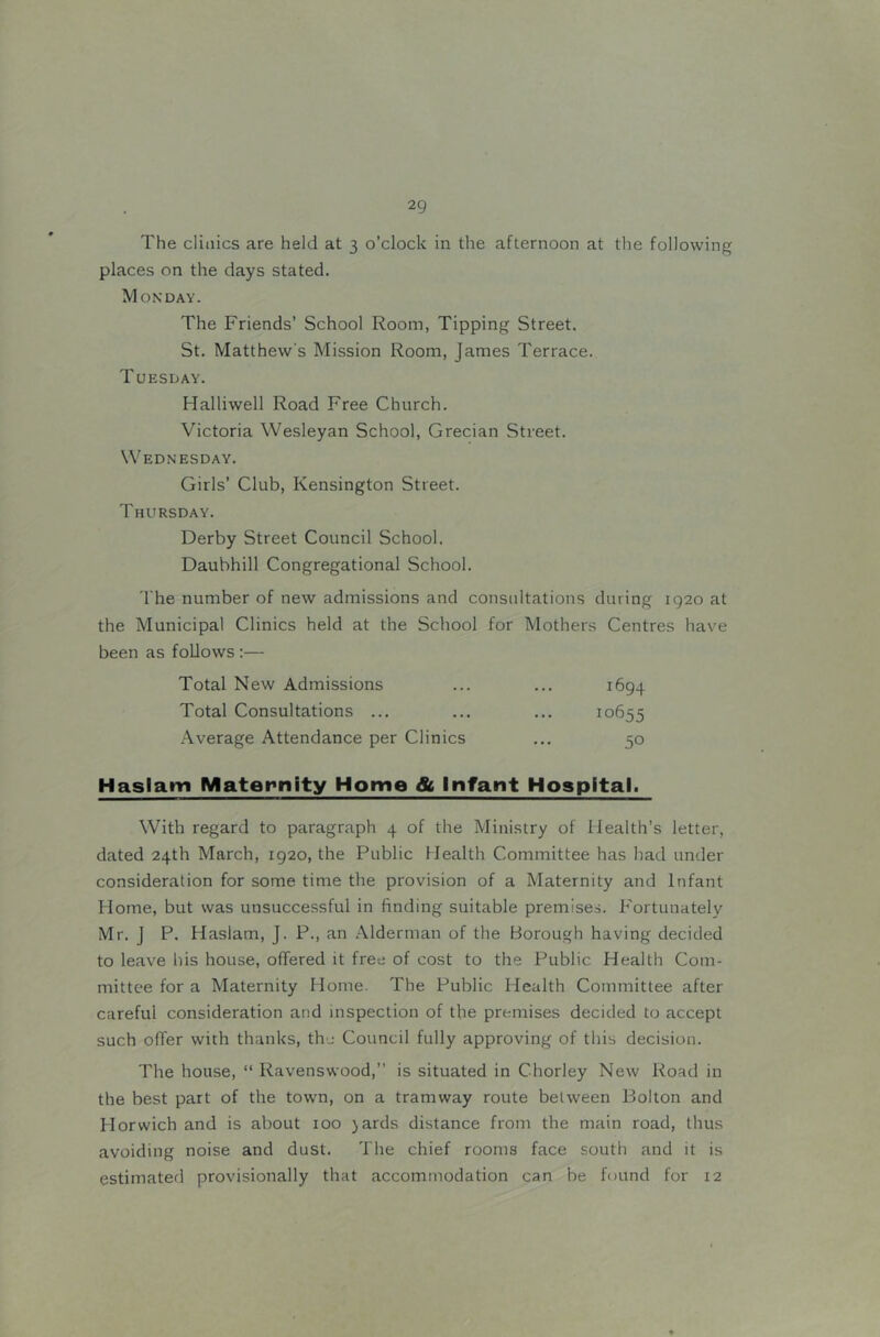 The clinics are held at 3 o’clock in the afternoon at the following places on the days stated. Monday. The Friends’ School Room, Tipping Street. St. Matthew's Mission Room, James Terrace. Tuesday. Halliwell Road Free Church. Victoria Wesleyan School, Grecian Street. Wednesday. Girls’ Club, Kensington Street. Thursday. Derby Street Council School. Daubhill Congregational School. The number of new admissions and consultations during 1920 at the Municipal Clinics held at the School for Mothers Centres have been as follows ;— Total New Admissions Total Consultations ... Average Attendance per Clinics 1694 10655 50 Haslam Maternity Home 8t Infant Hospital. With regard to paragraph 4 of the Ministry of Health’s letter, dated 24th March, 1920, the Public Health Committee has had under consideration for some time the provision of a Maternity and Infant Home, but was unsuccessful in finding suitable premises. Fortunately Mr. j P, Haslam, J. P., an Alderman of the Borough having decided to leave his house, offered it free of cost to the Public Health Com- mittee for a Maternity Home. The Public Health Committee after careful consideration and inspection of the premises decided to accept such offer with thanks, the Council fully approving of this decision. The house, “ Ravenswood,” is situated in Chorley New Road in the best part of the town, on a tramway route between Bolton and Horwich and is about 100 jards distance from the main road, thus avoiding noise and dust. The chief rooms face south and it is estimatefl provisionally that accommodation can be found for 12