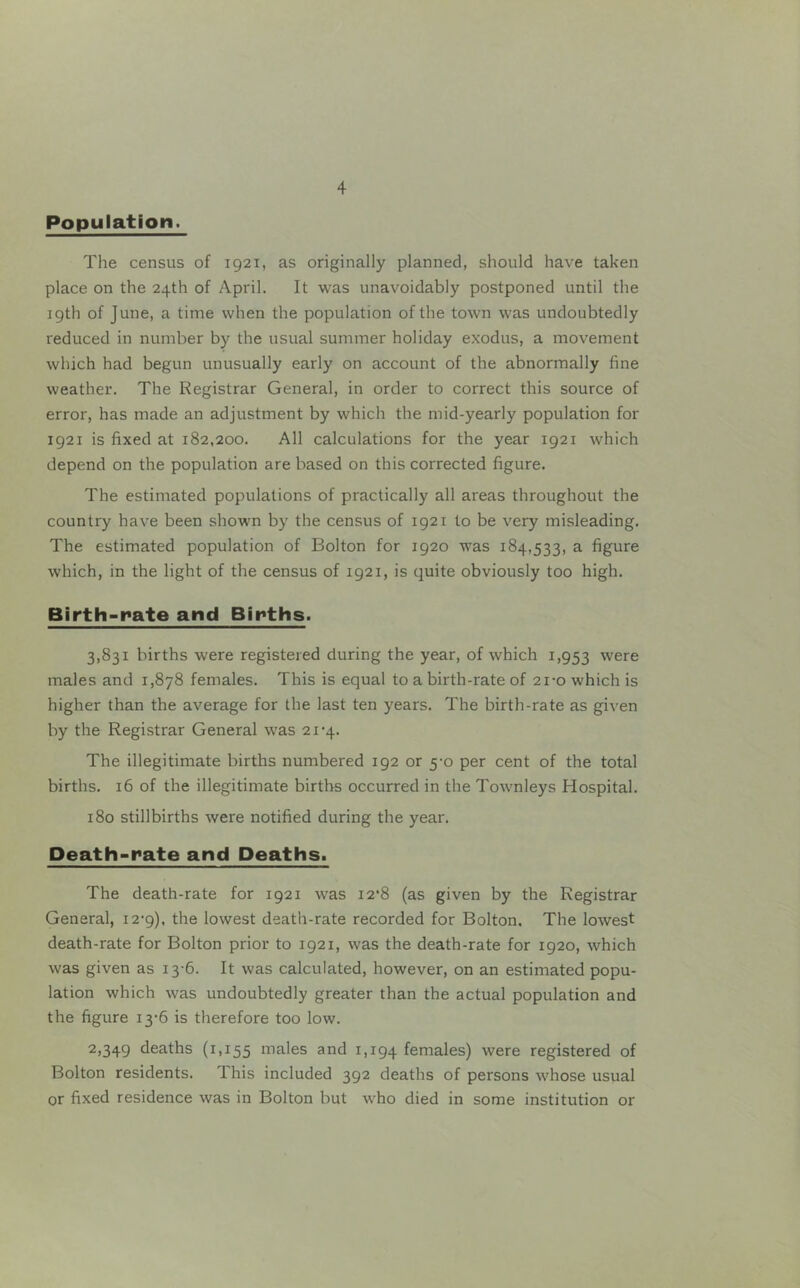 Population. The census of 1921, as originally planned, should have taken place on the 24th of April. It was unavoidably postponed until the igth of June, a time when the population of the town was undoubtedly reduced in number by the usual summer holiday exodus, a movement which had begun unusually early on account of the abnormally fine weather. The Registrar General, in order to correct this source of error, has made an adjustment by which the mid-yearly population for 1921 is fixed at 182,200. All calculations for the year 1921 which depend on the population are based on this corrected figure. The estimated populations of practically all areas throughout the country have been shown by the census of 1921 to be very misleading. The estimated population of Bolton for 1920 was 184,533, a figure which, in the light of the census of 1921, is quite obviously too high. Birth-rate and Births. 3,831 births were registered during the year, of which 1,953 were males and 1,878 females. This is equal to a birth-rate of 21-0 which is higher than the average for the last ten years. The birth-rate as given by the Registrar General was 21'4. The illegitimate births numbered 192 or 5-0 per cent of the total births. 16 of the illegitimate births occurred in the Towmleys Hospital. 180 stillbirths were notified during the year. Death-rate and Deaths. The death-rate for 1921 was 12*8 (as given by the Registrar General, i2'9). the lowest death-rate recorded for Bolton. The lowest death-rate for Bolton prior to 1921, was the death-rate for 1920, which was given as 13-6. It was calculated, however, on an estimated popu- lation which was undoubtedly greater than the actual population and the figure i3-6 is therefore too low. 2»349 deaths (1,155 niales and 1,194 females) were registered of Bolton residents. This included 392 deaths of persons whose usual or fixed residence was in Bolton but w'ho died in some institution or