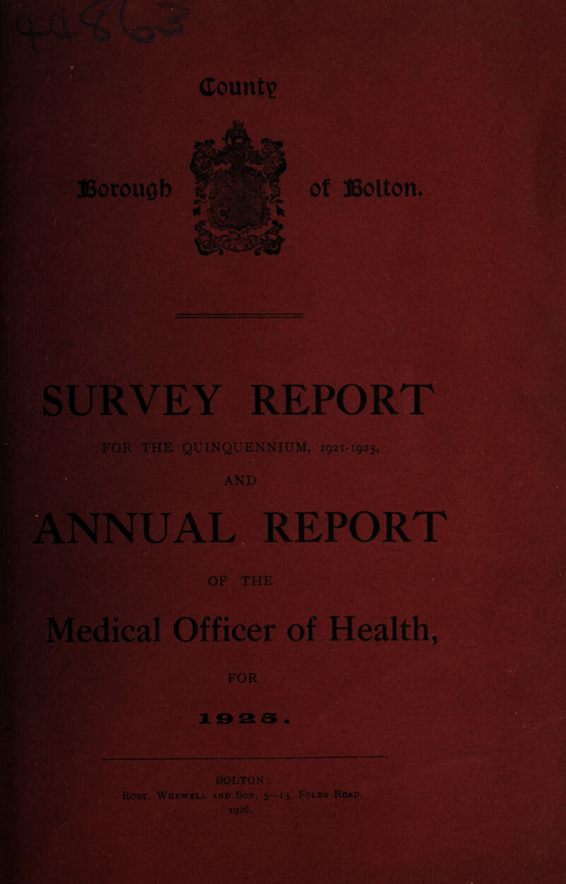 Count? ©orouQb* 1 SURVEY REPORT FOR THE QUINQUENNIUM, D AND ANNUAL. REPORT OF THE Medical Officer of Health, / BOLTON: Robt. Whewill a.nd Son, 5—13. Folbs Road. 192C.