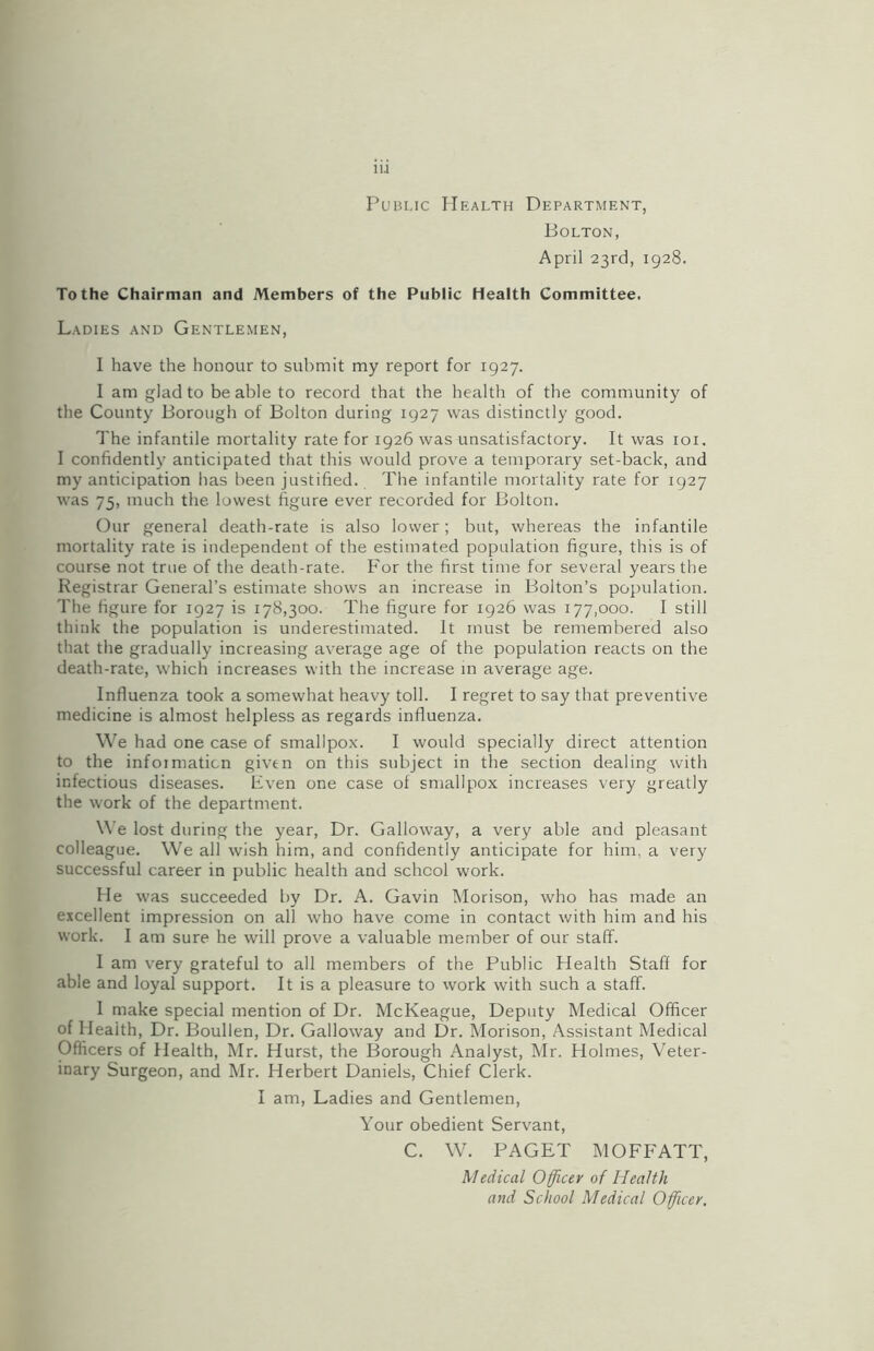 Public Health Department, Bolton, April 23rd, 1928. To the Chairman and Members of the Public Health Committee. Ladies and Gentlemen, I have the honour to submit my report for 1927. I am glad to be able to record that the health of the community of the County Borough of Bolton during 1927 was distinctly good. The infantile mortality rate for 1926 was unsatisfactory. It was 101. I confidently anticipated that this would prove a temporary set-back, and my anticipation has been justified. The infantile mortality rate for 1927 was 75, much the lowest figure ever recorded for Bolton. Our general death-rate is also lower ; but, whereas the infantile mortality rate is independent of the estimated population figure, this is of course not true of the death-rate. For the first time for several years the Registrar General’s estimate shows an increase in Bolton’s population. The figure for 1927 is 178,300. The figure for 1926 was 177,000. I still think the population is underestimated. It must be remembered also that the gradually increasing average age of the population reacts on the death-rate, which increases with the increase in average age. Influenza took a somewhat heavy toll. I regret to say that preventive medicine is almost helpless as regards influenza. We had one case of smallpox. I would specially direct attention to the infoimaticn given on this subject in the section dealing with infectious diseases. Even one case of smallpox increases very greatly the work of the department. We lost during the year, Dr. Galloway, a very able and pleasant colleague. We all wish him, and confidently anticipate for him. a very successful career in public health and school work. He was succeeded by Dr. A. Gavin Morison, who has made an excellent impression on all who have come in contact with him and his work. I am sure he will prove a valuable member of our staff. I am very grateful to all members of the Public Health Staff for able and loyal support. It is a pleasure to work with such a staff. I make special mention of Dr. McKeague, Deputy Medical Officer of Health, Dr. Boullen, Dr. Galloway and Dr. Morison, Assistant Medical Officers of Health, Mr. Hurst, the Borough Analyst, Mr. Holmes, Veter- inary Surgeon, and Mr. Herbert Daniels, Chief Clerk. I am, Ladies and Gentlemen, Your obedient Servant, C. W. PAGET MOFFATT, Medical Officer of Health and School Medical Officer.