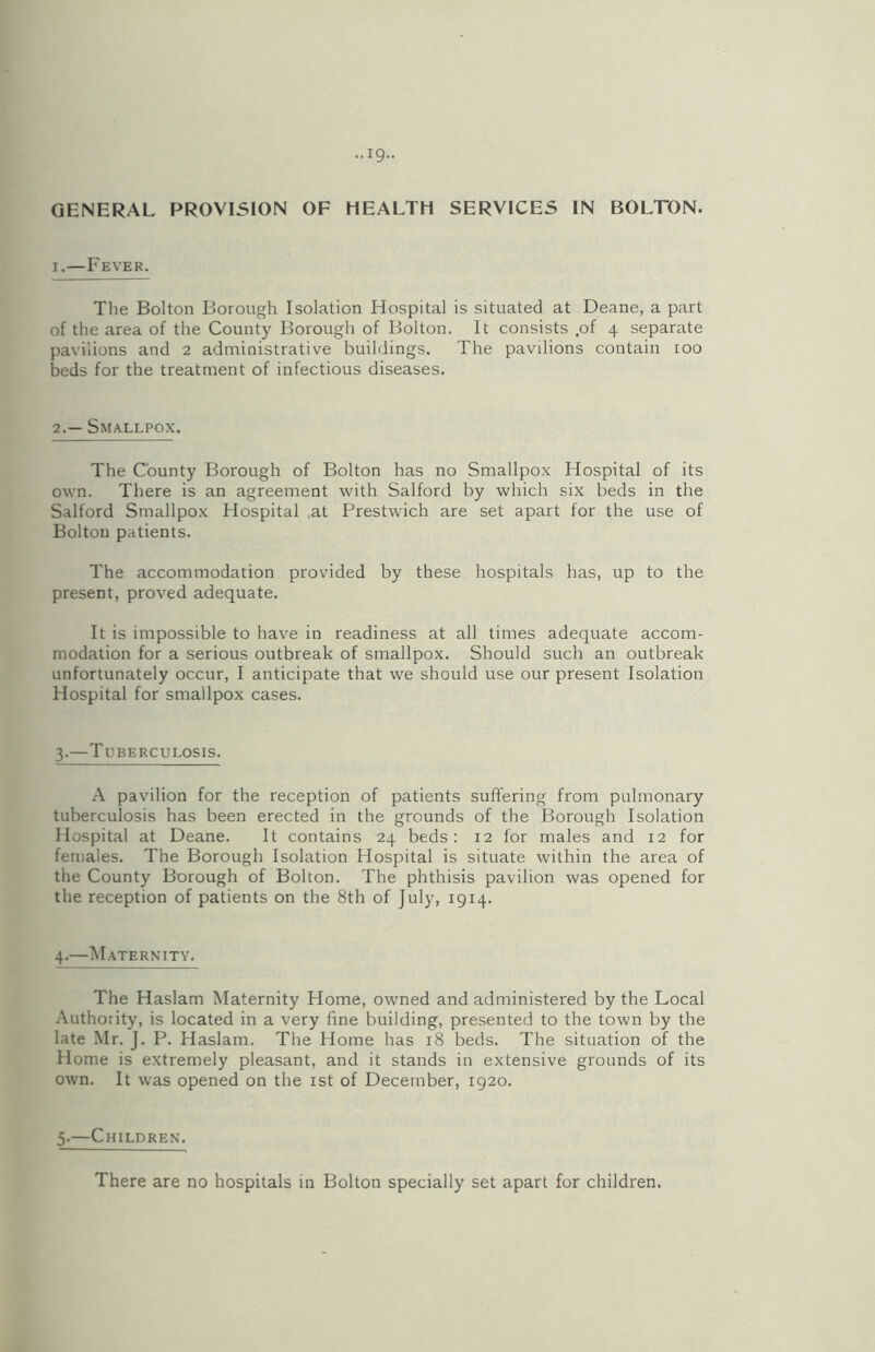 GENERAL PROVISION OF HEALTH SERVICES IN BOLTON. i.—Fever. The Bolton Borough Isolation Hospital is situated at Deane, a part of the area of the County Borough of Bolton. It consists ,of 4 separate pavilions and 2 administrative buildings. The pavilions contain 100 beds for the treatment of infectious diseases. 2.— Smallpox. The County Borough of Bolton has no Smallpox Hospital of its own. There is an agreement with Salford by which six beds in the Salford Smallpox Hospital ,at Prestwich are set apart for the use of Bolton patients. The accommodation provided by these hospitals has, up to the present, proved adequate. It is impossible to have in readiness at all times adequate accom- modation for a serious outbreak of smallpox. Should such an outbreak unfortunately occur, I anticipate that we should use our present Isolation Hospital for smallpox cases. 3.—Tuberculosis. A pavilion for the reception of patients suffering from pulmonary tuberculosis has been erected in the grounds of the Borough Isolation Hospital at Deane. It contains 24 beds: 12 for males and 12 for females. The Borough Isolation Hospital is situate within the area of the County Borough of Bolton. The phthisis pavilion was opened for the reception of patients on the 8th of July, 1914. 4.—Maternity. The Haslam Maternity Home, owned and administered by the Local Authority, is located in a very fine building, presented to the town by the late Mr. J. P. Haslam. The Home has 18 beds. The situation of the Home is extremely pleasant, and it stands in extensive grounds of its own. It was opened on the 1st of December, 1920. 5.—Children. There are no hospitals in Bolton specially set apart for children.