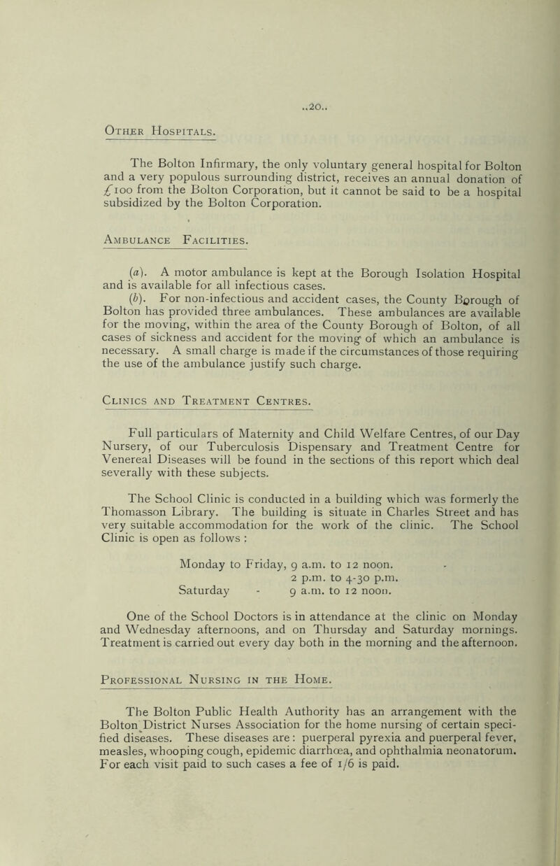 Other Hospitals. The Bolton Infirmary, the only voluntary general hospital for Bolton and a very populous surrounding district, receives an annual donation of /Too from the Bolton Corporation, but it cannot be said to be a hospital subsidized by the Bolton Corporation. Ambulance Facilities. (a) . A motor ambulance is kept at the Borough Isolation Hospital and is available for all infectious cases. (b) . For non-infectious and accident cases, the County Borough of Bolton has provided three ambulances. These ambulances are available for the moving, within the area of the County Borough of Bolton, of all cases of sickness and accident for the moving of which an ambulance is necessary. A small charge is made if the circumstances of those requiring the use of the ambulance justify such charge. Clinics and Treatment Centres. Full particulars of Maternity and Child Welfare Centres, of our Day Nursery, of our Tuberculosis Dispensary and Treatment Centre for Venereal Diseases will be found in the sections of this report which deal severally with these subjects. The School Clinic is conducted in a building which was formerly the Thomasson Library. The building is situate in Charles Street and has very suitable accommodation for the work of the clinic. The School Clinic is open as follows : Monday to Friday, 9 a.m. to 12 noon. 2 p.m. to 4-30 p.m. Saturday - 9 a.m. to 12 noon. One of the School Doctors is in attendance at the clinic on Monday and Wednesday afternoons, and on Thursday and Saturday mornings. Treatment is carried out every day both in the morning and the afternoon. Professional Nursing in the Home. The Bolton Public Health Authority has an arrangement with the Bolton District Nurses Association for the home nursing of certain speci- fied diseases. These diseases are : puerperal pyrexia and puerperal fever, measles, whooping cough, epidemic diarrhcea, and ophthalmia neonatorum. For each visit paid to such cases a fee of 1/6 is paid.