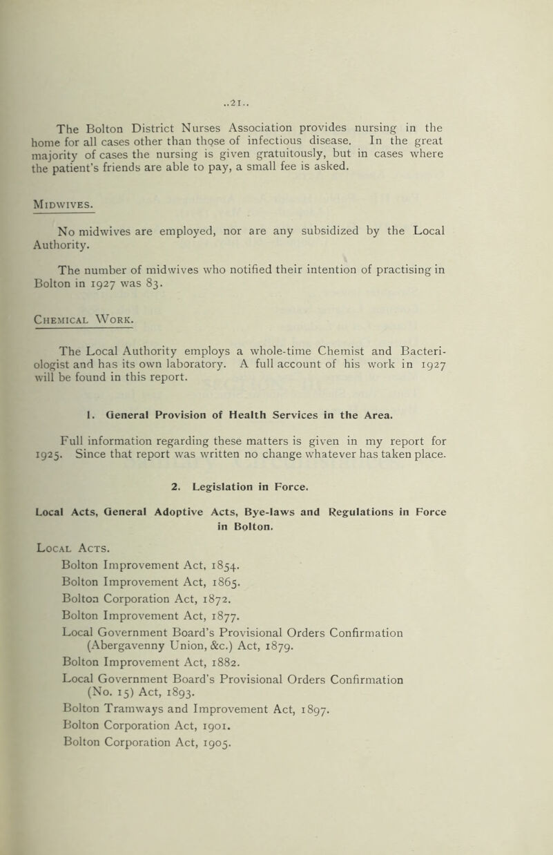 The Bolton District Nurses Association provides nursing in the home for all cases other than those of infectious disease. In the great majority of cases the nursing is given gratuitously, but in cases where the patient’s friends are able to pay, a small fee is asked. Midwives. No midwives are employed, nor are any subsidized by the Local Authority. The number of midwives who notified their intention of practising in Bolton in 1927 was 83. Chemical Work. The Local Authority employs a whole-time Chemist and Bacteri- ologist and has its own laboratory. A full account of his work in 1927 will be found in this report. 1. General Provision of Health Services in the Area. Full information regarding these matters is given in my report for 1925. Since that report was written no change whatever has taken place. 2. Legislation in Force. Local Acts, General Adoptive Acts, Bye-laws and Regulations in Force in Bolton. Local Acts. Bolton Improvement Act, 1854. Bolton Improvement Act, 1865. Bolton Corporation Act, 1872. Bolton Improvement Act, 1877. Local Government Board’s Provisional Orders Confirmation (Abergavenny Union, &c.) Act, 1879. Bolton Improvement Act, 1882. Local Government Board’s Provisional Orders Confirmation (No. 15) Act, 1893. Bolton Tramways and Improvement Act, 1897. Bolton Corporation Act, 1901. Bolton Corporation Act, 1905.