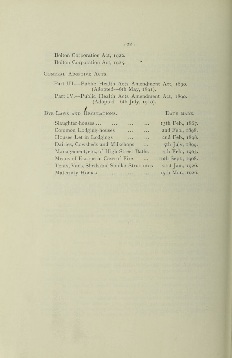 Bolton Corporation Act, 1922. Bolton Corporation Act, 1925. General Adoptive Acts. Part III.—Public Health Acts Amendment Act, 1890. (Adopted—6th May, 1891). Part IV.—Public Health Acts Amendment Act, 1890. (Adopted— 6th July, 1910). / Bye-Laws and Regulations. Date made. Slaughter-houses ... 13th Feb., 1867. Common Lodging-houses 2nd Feb., 1898. Houses Let in Lodgings 2nd Feb., 1898. Dairies, Cowsheds and Milkshops 5th July, 1899. Management, etc., of High Street Baths 4th Feb., 1903. Means of Escape in Case of Fire 10th ; Sept., 1908. Tents, Vans, Sheds and Similar Structures 2 I St Jan., 1926. Maternity Homes 15th Mar., 1926.