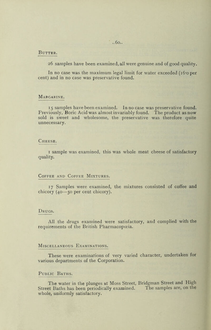 Butter. 26 samples have been examined, all were genuine and of good quality. In no case was the maximum legal limit for water exceeded (i6-oper cent) and in no case was preservative found. Margarine. 15 samples have been examined. In no case was preservative found. Previously, Boric Acid was almost invariably found. The product as now sold is sweet and wholesome, the preservative was therefore quite unnecessary. Cheese. 1 sample was examined, this was whole meat cheese of satisfactory quality. Coffee and Coffee Mixtures. 17 Samples were examined, the mixtures consisted of coffee and chicory (40—50 per cent chicory). Drugs. All the drugs examined were satisfactory, and complied with the requirements of the British Pharmacopoeia. Miscellaneous Examinations. These were examinations of very varied character, undertaken for various departments of the Corporation. Public Baths. The water in the plunges at Moss Street, Bridgman Street and High Street Baths has been periodically examined. The samples are, on the whole, uniformly satisfactory.