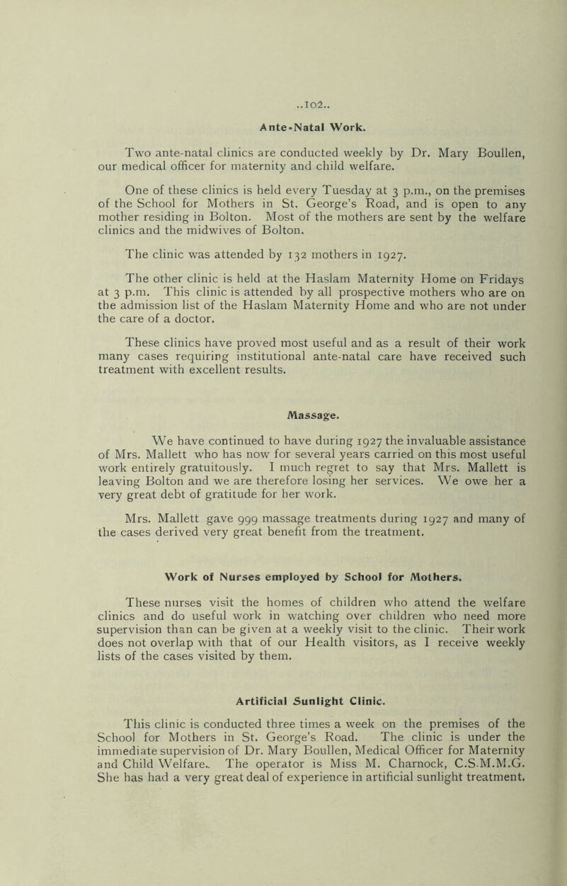 Ante-Natal Work. Two ante-natal clinics are conducted weekly by Dr. Mary Boullen, our medical officer for maternity and child welfare. One of these clinics is held every Tuesday at 3 p.m., on the premises of the School for Mothers in St. George’s Road, and is open to any mother residing in Bolton. Most of the mothers are sent by the welfare clinics and the midwives of Bolton. The clinic was attended by 132 mothers in 1927. The other clinic is held at the Haslam Maternity Home on Fridays at 3 p.m. This clinic is attended by all prospective mothers who are on the admission list of the Haslam Maternity Home and who are not under the care of a doctor. These clinics have proved most useful and as a result of their work many cases requiring institutional ante-natal care have received such treatment with excellent results. Massage. We have continued to have during 1927 the invaluable assistance of Mrs. Mallett who has now for several years carried on this most useful work entirely gratuitously. I much regret to say that Mrs. Mallett is leaving Bolton and we are therefore losing her services. We owe her a very great debt of gratitude for her work. Mrs. Mallett gave 999 massage treatments during 1927 and many of the cases derived very great benefit from the treatment. Work of Nurses employed by School for Mothers. These nurses visit the homes of children who attend the welfare clinics and do useful work in watching over children who need more supervision than can be given at a weekly visit to the clinic. Their work does not overlap with that of our Health visitors, as I receive weekly lists of the cases visited by them. Artificial Sunlight Clinic. This clinic is conducted three times a week on the premises of the School for Mothers in St. George’s Road. The clinic is under the immediate supervision of Dr. Mary Boullen, Medical Officer for Maternity and Child Welfare.. The operator is Miss M. Charnock, C.S-M.M.G. She has had a very great deal of experience in artificial sunlight treatment.