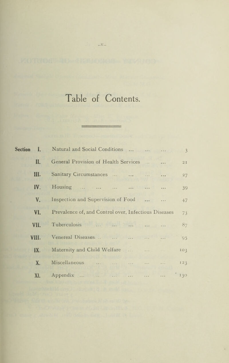 Table of Contents Section I. Natural and Social Conditions 3 11. General Provision of Health Services 21 HI. Sanitary Circumstances ... 2? IV. Housing 39 V. Inspection and Supervision of Food 47 VI. Prevalence of, and Control over, Infectious Diseases 73 VII. Tuberculosis 87 VIII. Venereal Diseases. 95 IX. Maternity and Child Welfare io3 X. Miscellaneous 123 XL Appendix ... 130