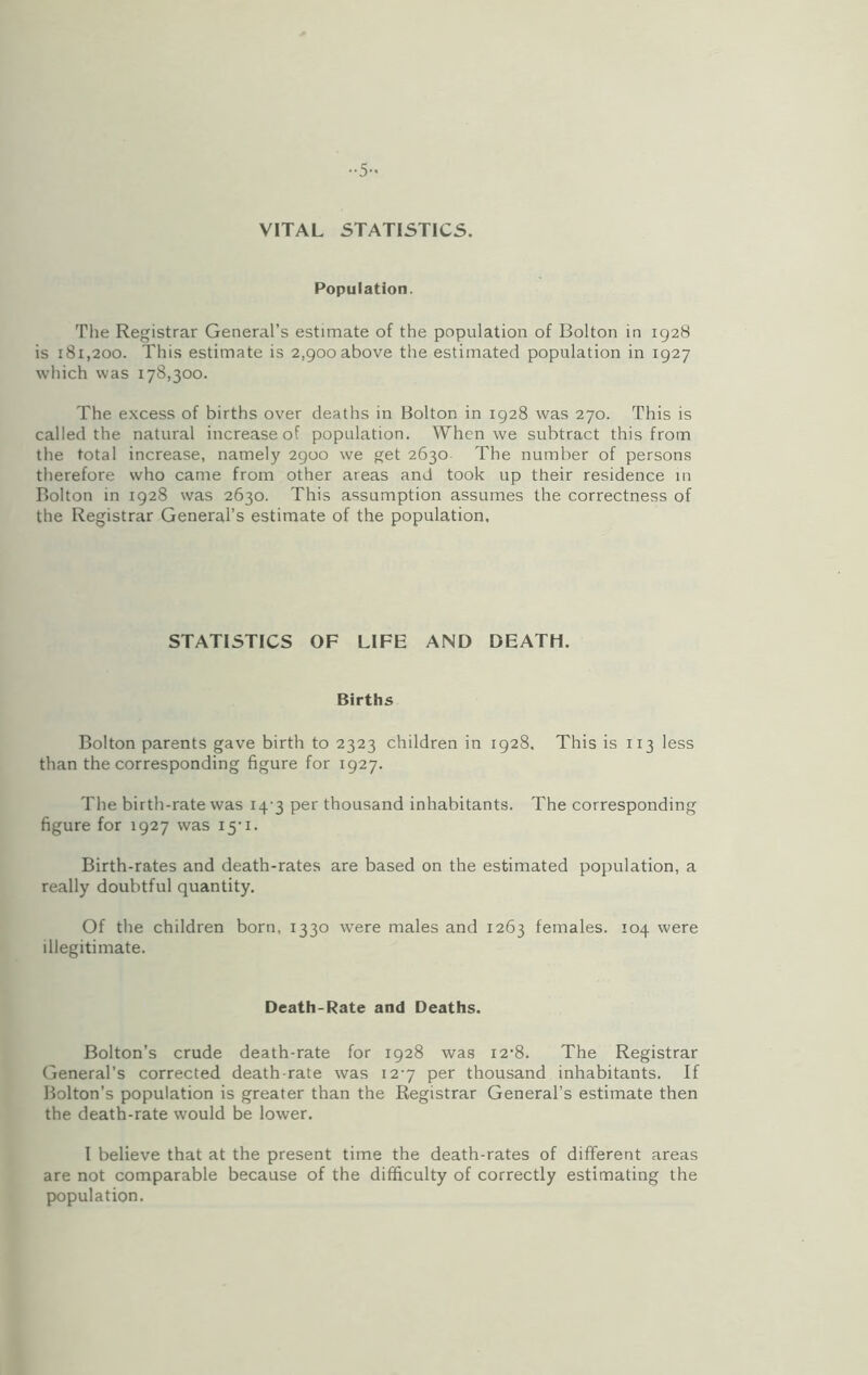 ••5- VITAL STATISTICS. Population. The Registrar General’s estimate of the population of Bolton in 1928 is 181,200. This estimate is 2,900 above the estimated population in 1927 which was 178,300. The excess of births over deaths in Bolton in 1928 was 270. This is called the natural increase of population. When we subtract this from the total increase, namely 2900 we get 2630 The number of persons therefore who came from other areas and took up their residence in Bolton in 1928 was 2630. This assumption assumes the correctness of the Registrar General’s estimate of the population. STATISTICS OF LIFE AND DEATH. Births Bolton parents gave birth to 2323 children in 1928, This is 113 less than the corresponding figure for 1927. The birth-rate was 14-3 per thousand inhabitants. The corresponding figure for 1927 was 15*1. Birth-rates and death-rates are based on the estimated population, a really doubtful quantity. Of the children born, 1330 were males and 1263 females. 104 were illegitimate. Death-Rate and Deaths. Bolton’s crude death-rate for 1928 was i2’8. The Registrar General’s corrected death-rate was 12-7 per thousand inhabitants. If Bolton’s population is greater than the Registrar General’s estimate then the death-rate would be lower. I believe that at the present time the death-rates of different areas are not comparable because of the difficulty of correctly estimating the population.