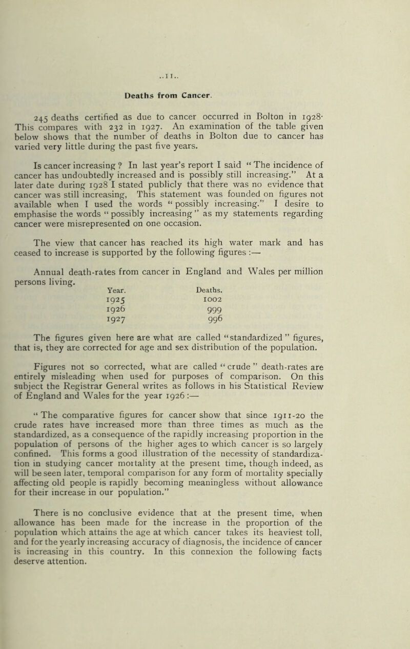 Deaths from Cancer. 245 deaths certified as due to cancer occurred in Bolton in 1928- This compares with 232 in 1927. An examination of the table given below shows that the number of deaths in Bolton due to cancer has varied very little during the past five years. Is cancer increasing ? In last year’s report I said “ The incidence of cancer has undoubtedly increased and is possibly still increasing.” At a later date during 1928 I stated publicly that there was no evidence that cancer was still increasing, This statement was founded on figures not available when I used the words “ possibly increasing.” I desire to emphasise the words “ possibly increasing ” as my statements regarding cancer were misrepresented on one occasion. The view that cancer has reached its high water mark and has ceased to increase is supported by the following figures :— Annual death-rates from cancer in England and Wales per million persons living. Year. Deaths. 1925 1002 1926 999 1927 996 The figures given here are what are called “standardized” figures, that is, they are corrected for age and sex distribution of the population. Figures not so corrected, what are called “ crude ” death-rates are entirely misleading when used for purposes of comparison. On this subject the Registrar General writes as follows in his Statistical Review of England and Wales for the year 1926 :— “The comparative figures for cancer show that since 1911-20 the crude rates have increased more than three times as much as the standardized, as a consequence of the rapidly increasing proportion in the population of persons of the higher ages to which cancer is so largely confined. This forms a good illustration of the necessity of standardiza- tion in studying cancer moitality at the present time, though indeed, as will be seen later, temporal comparison for any form of mortality specially affecting old people is rapidly becoming meaningless without allowance for their increase in our population.” There is no conclusive evidence that at the present time, when allowance has been made for the increase in the proportion of the population which attains the age at which cancer takes its heaviest toll, and for the yearly increasing accuracy of diagnosis, the incidence of cancer is increasing in this country. In this connexion the following facts deserve attention.