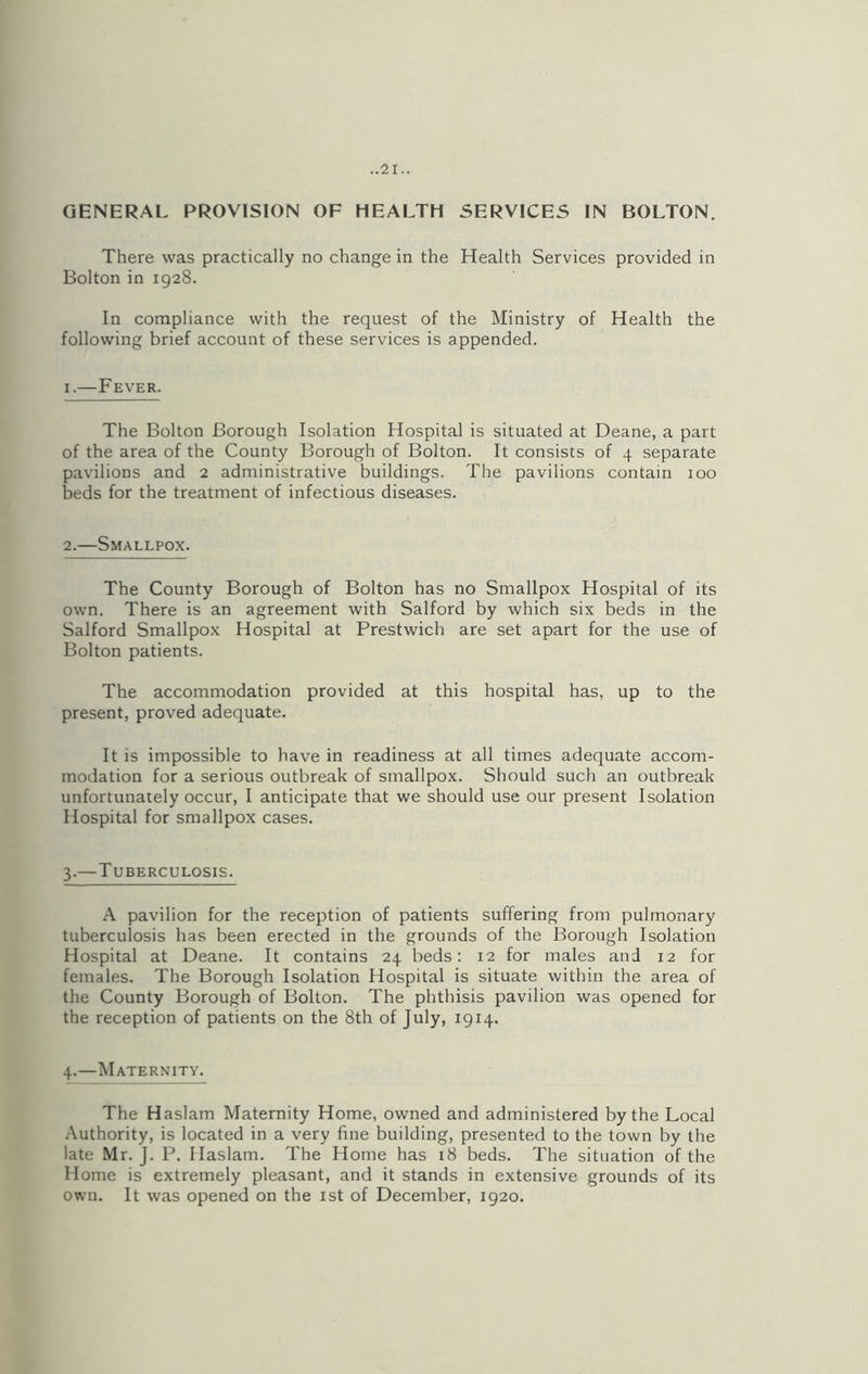 GENERAL PROVISION OF HEALTH SERVICES IN BOLTON. There was practically no change in the Health Services provided in Bolton in 1928. In compliance with the request of the Ministry of Health the following brief account of these services is appended. 1.—Fever. The Bolton Borough Isolation Hospital is situated at Deane, a part of the area of the County Borough of Bolton. It consists of 4 separate pavilions and 2 administrative buildings. The pavilions contain 100 beds for the treatment of infectious diseases. 2.—Smallpox. The County Borough of Bolton has no Smallpox Hospital of its own. There is an agreement with Salford by which six beds in the Salford Smallpox Hospital at Prestwich are set apart for the use of Bolton patients. The accommodation provided at this hospital has, up to the present, proved adequate. It is impossible to have in readiness at all times adequate accom- modation for a serious outbreak of smallpox. Should such an outbreak unfortunately occur, I anticipate that we should use our present Isolation Hospital for smallpox cases. 3.—Tuberculosis. A pavilion for the reception of patients suffering from pulmonary tuberculosis has been erected in the grounds of the Borough Isolation Hospital at Deane. It contains 24 beds: 12 for males and 12 for females. The Borough Isolation Hospital is situate within the area of the County Borough of Bolton. The phthisis pavilion was opened for the reception of patients on the 8th of July, 1914. 4.—Maternity. The Haslam Maternity Home, owned and administered by the Local Authority, is located in a very fine building, presented to the town by the late Mr. J. P. Haslam. The Home has 18 beds. The situation of the Home is extremely pleasant, and it stands in extensive grounds of its own. It was opened on the 1st of December, 1920.