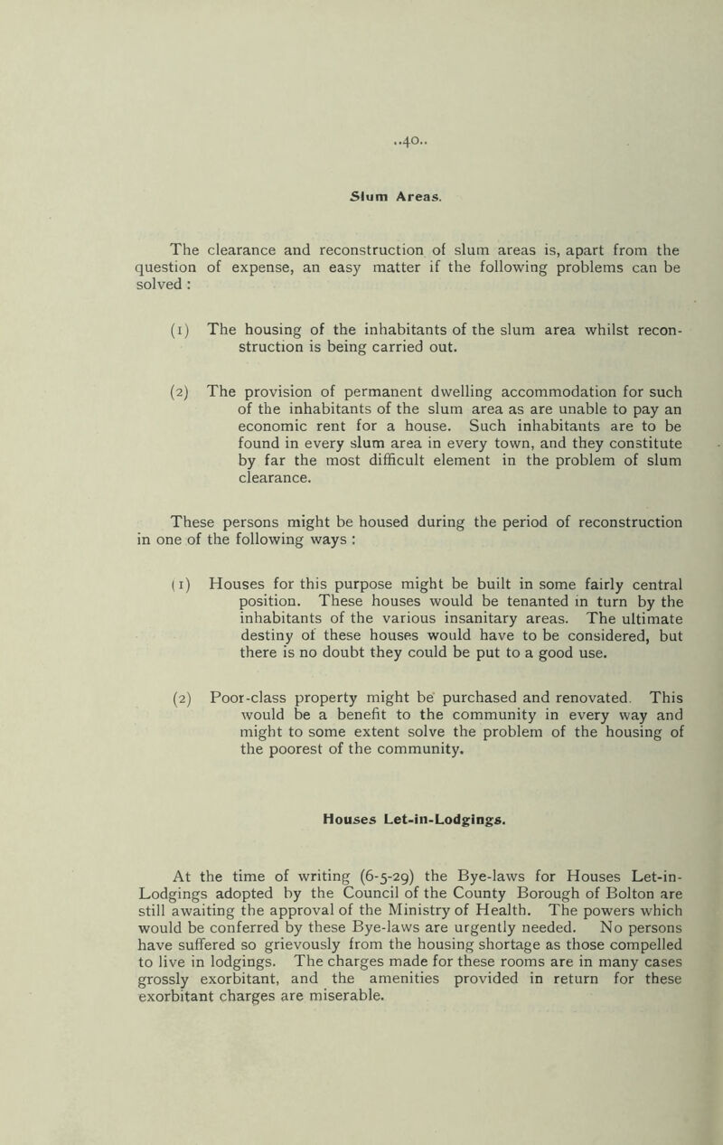 -•40- Slum Areas. The clearance and reconstruction of slum areas is, apart from the question of expense, an easy matter if the following problems can be solved : (1) The housing of the inhabitants of the slum area whilst recon- struction is being carried out. (2) The provision of permanent dwelling accommodation for such of the inhabitants of the slum area as are unable to pay an economic rent for a house. Such inhabitants are to be found in every slum area in every town, and they constitute by far the most difficult element in the problem of slum clearance. These persons might be housed during the period of reconstruction in one of the following ways : (1) Houses for this purpose might be built in some fairly central position. These houses would be tenanted in turn by the inhabitants of the various insanitary areas. The ultimate destiny of these houses would have to be considered, but there is no doubt they could be put to a good use. (2) Poor-class property might be purchased and renovated. This would be a benefit to the community in every way and might to some extent solve the problem of the housing of the poorest of the community. Houses Let-in-Lodgings. At the time of writing (6-5-29) the Bye-laws for Houses Let-in- Lodgings adopted by the Council of the County Borough of Bolton are still awaiting the approval of the Ministry of Health. The powers which would be conferred by these Bye-laws are urgently needed. No persons have suffered so grievously from the housing shortage as those compelled to live in lodgings. The charges made for these rooms are in many cases grossly exorbitant, and the amenities provided in return for these exorbitant charges are miserable.