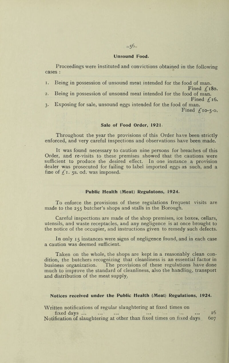 ••56- Unsound Food. Proceedings were instituted and convictions obtained in the following cases : 1. Being in possession of unsound meat intended for the food of man. Fined /T8o. 2. Being in possession of unsound meat intended for the food of man. Fined £16. 3. Exposing for sale, unsound eggs intended for the food of man. Fined ^10-5-0. Sale of Food Order, 1921. Throughout the year the provisions of this Order have been strictly enforced, and very careful inspections and observations have been made. It was found necessary to caution nine persons for breaches of this Order, and re-visits to these premises showed that the cautions were sufficient to produce the desired effect. In one instance a provision dealer was prosecuted for failing to label imported eggs as such, and a fine of £1. 5s. od. was imposed. Public Health (Meat) Regulatons, 1924. To enforce the provisions of these regulations frequent visits are made to the 255 butcher’s shops and stalls in the Borough. Careful inspections are made of the shop premises, ice boxes, cellars, utensils, and waste receptacles, and any negligence is at once brought to the notice of the occupier, and instructions given to remedy such defects. In only 15 instances were signs of negligence found, and in each case a caution was deemed sufficient. Taken on the whole, the shops are kept in a reasonably clean con- dition, the butchers recognizing that cleanliness is an essential factor in business organization. The provisions of these regulations have done much to improve the standard of cleanliness, also the handling, transport and distribution of the meat supply. Notices received under the Public Health (Meat) Regulations, 1924. Written notifications of regular slaughtering at fixed times on fixed days ... ... ... ... ... ... ... ... 16 Notification of slaughtering at other than fixed times on fixed days 607