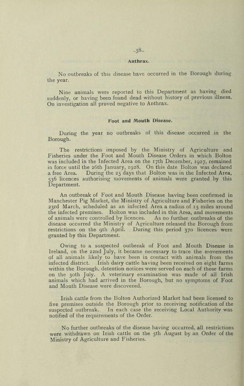 Anthrax. No outbreaks of this disease have occurred in the Borough during the year. Nine animals were reported to this Department as having died suddenly, or having been found dead without history of previous illness. On investigation all proved negative to Anthrax. Foot and Mouth Disease. During the year no outbreaks of this disease occurred in the Borough. The restrictions imposed by the Ministry of Agriculture and Fisheries under the Foot and Mouth Disease Orders in which Bolton was included in the Infected Area on the 17th December, 1927, remained in force until the 26th January, 1928. On this date Bolton was declared a free Area. During the 25 days that Bolton was in the Infected Area, 536 licences authorising movements of animals were granted by this Department. An outbreak of Foot and Mouth Disease having been confirmed in Manchester Pig Market, the Ministry of Agriculture and Fisheries on the 23rd March, scheduled as an infected Area a radius of 15 miles around the infected premises. Bolton was included in this Area, and movements of animals were controlled by licences. As no further outbreaks of the disease occurred the Ministry of Agriculture released the Borough from restrictions on the 9th April. During this period 370 licences were granted by this Department. Owing to a suspected outbreak of Foot and Mouth Disease in Ireland, on the 22nd July, it became necessary to trace the movements of all animals likely to have been in contact with animals from the infected district. Irish dairy cattle having been received on eight farms within the Borough, detention notices were served on each of these farms on the 30th July. A veterinary examination was made of all Irish animals which had arrived in the Borough, but no symptoms of Foot and Mouth Disease were discovered. Irish cattle from the Bolton Authorized Market had been licensed to five premises outside the Borough prior to receiving notification of the suspected outbreak. In each case the receiving Local Authority was notified of the requirements of the Order. No further outbreaks of the disease having occurred, all restrictions were withdrawn on Irish cattle on the 5th August by an Order of the Ministry of Agriculture and Fisheries.