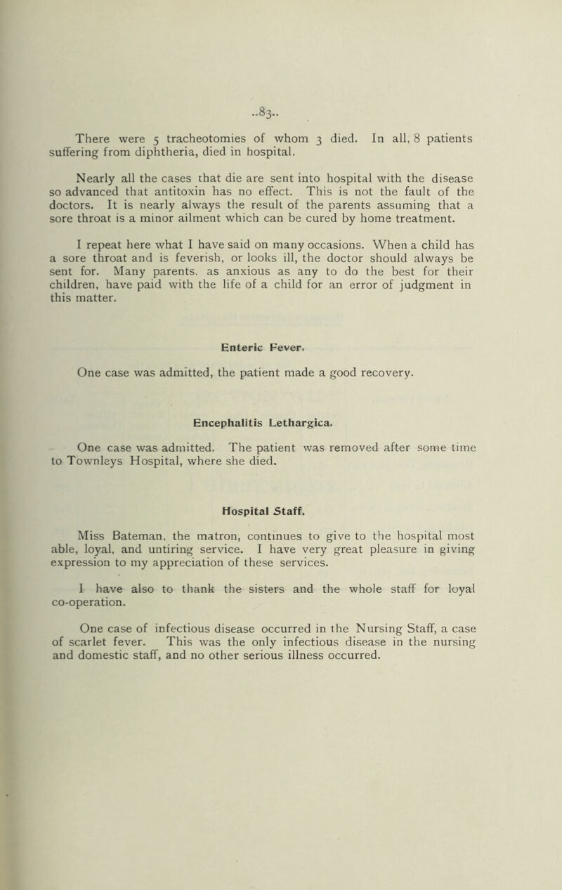 ..83- There were 5 tracheotomies of whom 3 died. In all, 8 patients suffering from diphtheria, died in hospital. Nearly all the cases that die are sent into hospital with the disease so advanced that antitoxin has no effect. This is not the fault of the doctors. It is nearly always the result of the parents assuming that a sore throat is a minor ailment which can be cured by home treatment. I repeat here what I have said on many occasions. When a child has a sore throat and is feverish, or looks ill, the doctor should always be sent for. Many parents, as anxious as any to do the best for their children, have paid with the life of a child for an error of judgment in this matter. Enteric Fever. One case was admitted, the patient made a good recovery. Encephalitis Lethargies. One case was admitted. The patient was removed after some time to Townleys Hospital, where she died. Hospital Staff. Miss Bateman, the matron, continues to give to the hospital most able, loyal, and untiring service. I have very great pleasure in giving expression to my appreciation of these services. 1 have also to thank the sisters and the whole staff for loyal co-operation. One case of infectious disease occurred in the Nursing Staff, a case of scarlet fever. This was the only infectious disease in the nursing and domestic staff, and no other serious illness occurred.