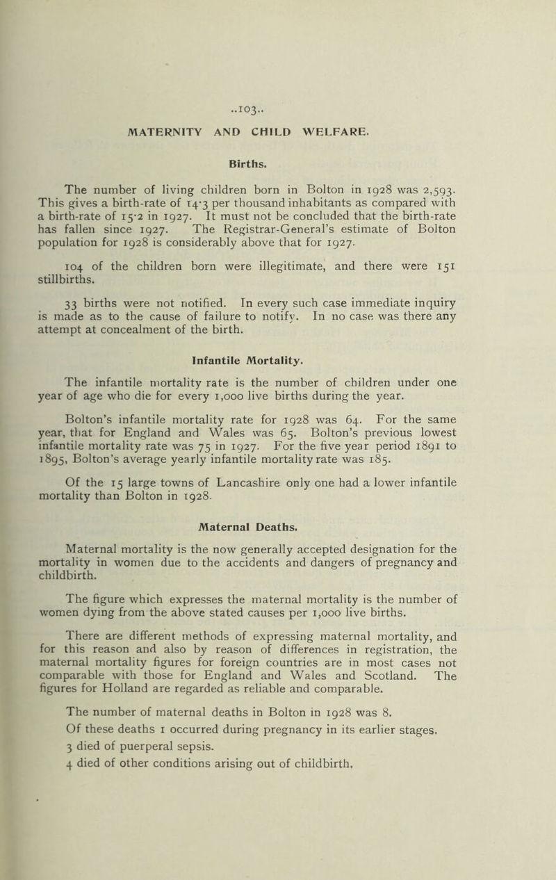 MATERNITY AND CHILD WELFARE. Births. The number of living children born in Bolton in 1928 was 2,593. This gives a birth-rate of 14-3 per thousand inhabitants as compared with a birth-rate of 15-2 in 1927. It must not be concluded that the birth-rate has fallen since 1927. The Registrar-General’s estimate of Bolton population for 1928 is considerably above that for 1927. 104 of the children born were illegitimate, and there were 151 stillbirths. 33 births were not notified. In every such case immediate inquiry is made as to the cause of failure to notify. In no case was there any attempt at concealment of the birth. Infantile Mortality. The infantile mortality rate is the number of children under one year of age who die for every 1,000 live births during the year. Bolton’s infantile mortality rate for 1928 was 64. For the same year, that for England and Wales was 65. Bolton’s previous lowest infantile mortality rate was 75 in 1927. For the five year period 1891 to 1895, Bolton’s average yearly infantile mortality rate was 185. Of the 15 large towns of Lancashire only one had a lower infantile mortality than Bolton in 1928. Maternal Deaths. Maternal mortality is the now generally accepted designation for the mortality in women due to the accidents and dangers of pregnancy and childbirth. The figure which expresses the maternal mortality is the number of women dying from the above stated causes per 1,000 live births. There are different methods of expressing maternal mortality, and for this reason and also by reason of differences in registration, the maternal mortality figures for foreign countries are in most cases not comparable with those for England and Wales and Scotland. The figures for Holland are regarded as reliable and comparable. The number of maternal deaths in Bolton in 1928 was 8. Of these deaths 1 occurred during pregnancy in its earlier stages. 3 died of puerperal sepsis. 4 died of other conditions arising out of childbirth.