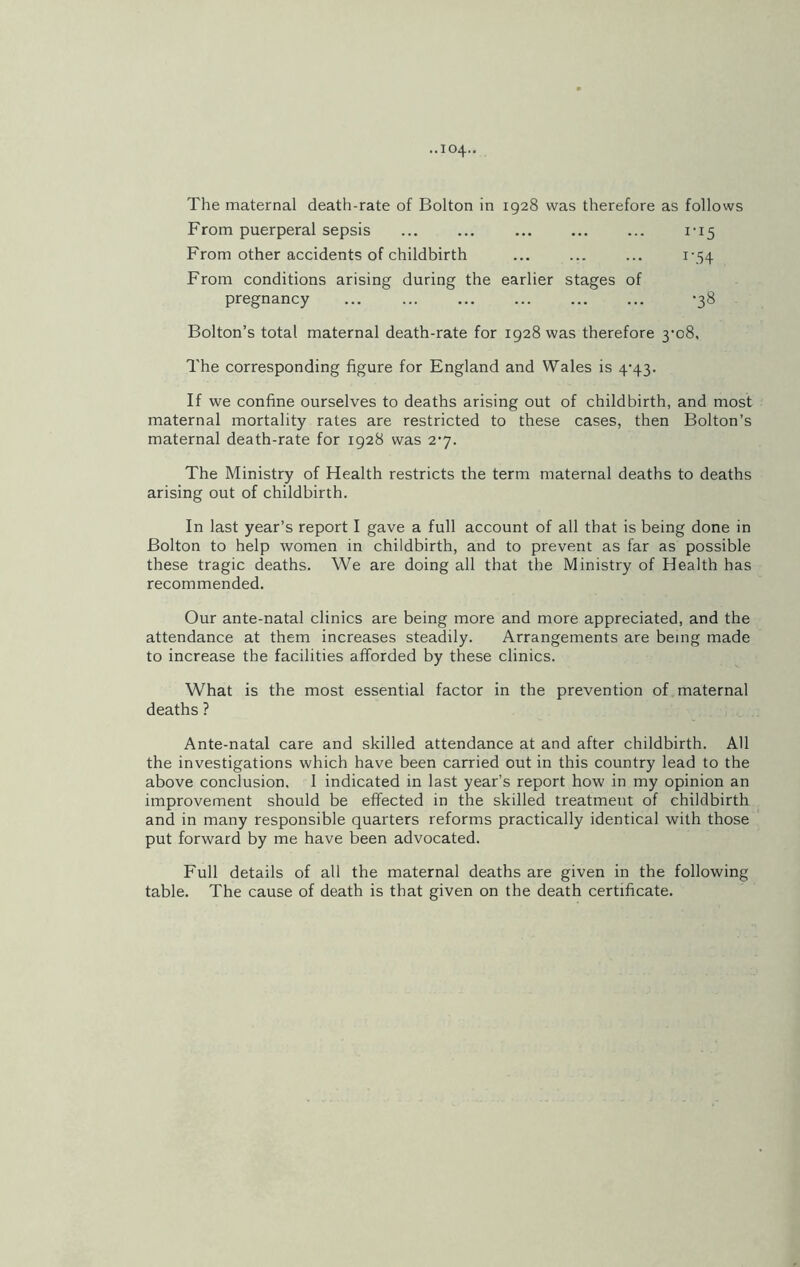 The maternal death-rate of Bolton in 1928 was therefore as follows From puerperal sepsis ... ... ... ... ... 1*15 From other accidents of childbirth ... ... ... 1-54 From conditions arising during the earlier stages of pregnancy ... ... ... ... ... ... ’38 Bolton’s total maternal death-rate for 1928 was therefore 3-08. The corresponding figure for England and Wales is 4-43. If we confine ourselves to deaths arising out of childbirth, and most maternal mortality rates are restricted to these cases, then Bolton’s maternal death-rate for 1928 was 2-7. The Ministry of Health restricts the term maternal deaths to deaths arising out of childbirth. In last year’s report I gave a full account of all that is being done in Bolton to help women in childbirth, and to prevent as far as possible these tragic deaths. We are doing all that the Ministry of Health has recommended. Our ante-natal clinics are being more and more appreciated, and the attendance at them increases steadily. Arrangements are being made to increase the facilities afforded by these clinics. What is the most essential factor in the prevention of maternal deaths ? Ante-natal care and skilled attendance at and after childbirth. All the investigations which have been carried out in this country lead to the above conclusion. 1 indicated in last year’s report how in my opinion an improvement should be effected in the skilled treatment of childbirth and in many responsible quarters reforms practically identical with those put forward by me have been advocated. Full details of all the maternal deaths are given in the following table. The cause of death is that given on the death certificate.
