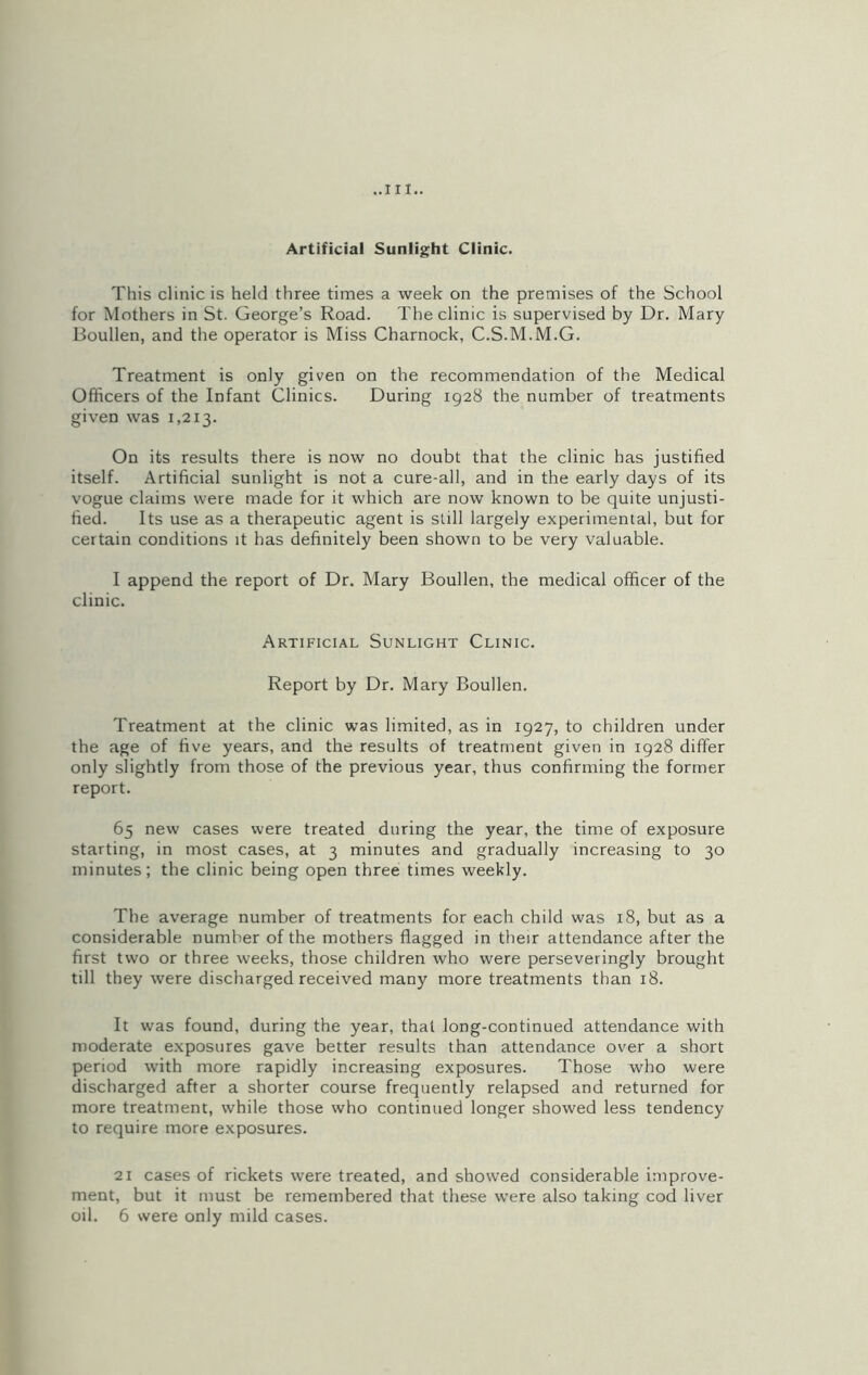 ..Ill- Artificial Sunlight Clinic. This clinic is held three times a week on the premises of the School for Mothers in St. George’s Road. The clinic is supervised by Dr. Mary Boullen, and the operator is Miss Charnock, C.S.M.M.G. Treatment is only given on the recommendation of the Medical Officers of the Infant Clinics. During 1928 the number of treatments given was 1,213. On its results there is now no doubt that the clinic has justified itself. Artificial sunlight is not a cure-all, and in the early days of its vogue claims were made for it which are now known to be quite unjusti- fied. Its use as a therapeutic agent is still largely experimental, but for certain conditions it has definitely been shown to be very valuable. I append the report of Dr. Mary Boullen, the medical officer of the clinic. Artificial Sunlight Clinic. Report by Dr. Mary Boullen. Treatment at the clinic was limited, as in 1927, to children under the age of five years, and the results of treatment given in 1928 differ only slightly from those of the previous year, thus confirming the former report. 65 new cases were treated during the year, the time of exposure starting, in most cases, at 3 minutes and gradually increasing to 30 minutes; the clinic being open three times weekly. The average number of treatments for each child was 18, but as a considerable number of the mothers flagged in their attendance after the first two or three weeks, those children who were perseveringly brought till they were discharged received many more treatments than 18. It was found, during the year, that long-continued attendance with moderate exposures gave better results than attendance over a short period with more rapidly increasing exposures. Those who were discharged after a shorter course frequently relapsed and returned for more treatment, while those who continued longer showed less tendency to require more exposures. 21 cases of rickets were treated, and showed considerable improve- ment, but it must be remembered that these were also taking cod liver