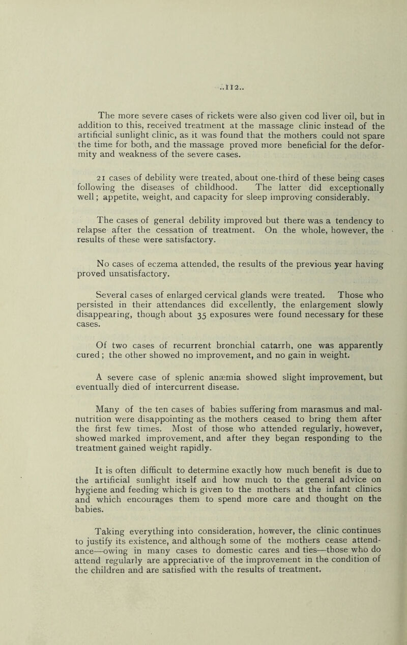 The more severe cases of rickets were also given cod liver oil, but in addition to this, received treatment at the massage clinic instead of the artificial sunlight clinic, as it was found that the mothers could not spare the time for both, and the massage proved more beneficial for the defor- mity and weakness of the severe cases. 21 cases of debility were treated, about one-third of these being cases following the diseases of childhood. The latter did exceptionally well; appetite, weight, and capacity for sleep improving considerably. The cases of general debility improved but there was a tendency to relapse after the cessation of treatment. On the whole, however, the results of these were satisfactory. No cases of eczema attended, the results of the previous year having proved unsatisfactory. Several cases of enlarged cervical glands were treated. Those who persisted in their attendances did excellently, the enlargement slowly disappearing, though about 35 exposures were found necessary for these cases. Of two cases of recurrent bronchial catarrh, one was apparently cured; the other showed no improvement, and no gain in weight. A severe case of splenic anaemia showed slight improvement, but eventually died of intercurrent disease. Many of the ten cases of babies suffering from marasmus and mal- nutrition were disappointing as the mothers ceased to bring them after the first few times. Most of those who attended regularly, however, showed marked improvement, and after they began responding to the treatment gained weight rapidly. It is often difficult to determine exactly how much benefit is due to the artificial sunlight itself and how much to the general advice on hygiene and feeding which is given to the mothers at the infant clinics and which encourages them to spend more care and thought on the babies. Taking everything into consideration, however, the clinic continues to justify its existence, and although some of the mothers cease attend- ance—owing in many cases to domestic cares and ties—those who do attend regularly are appreciative of the improvement in the condition of the children and are satisfied with the results of treatment.
