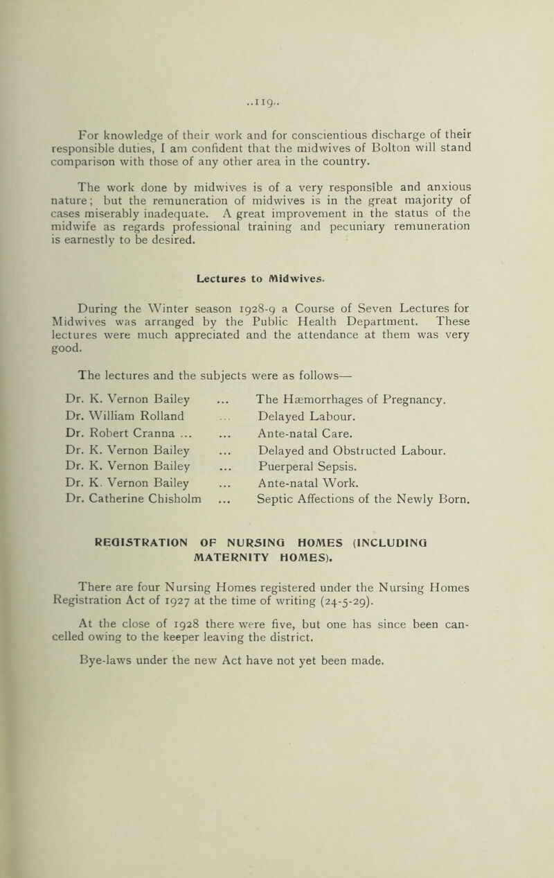 For knowledge of their work and for conscientious discharge of their responsible duties, I am confident that the midwives of Bolton will stand comparison with those of any other area in the country. The work done by midwives is of a very responsible and anxious nature; but the remuneration of midwives is in the great majority of cases miserably inadequate. A great improvement in the status of the midwife as regards professional training and pecuniary remuneration is earnestly to be desired. Lectures to Midwives. During the Winter season 1928-9 a Course of Seven Lectures for Mid wives was arranged by the Public Health Department. These lectures were much appreciated and the attendance at them was very good. The lectures and the subjects were as follows— Dr. K. Vernon Bailey Dr. William Rolland Dr. Robert Cranna ... Dr. K. Vernon Bailey Dr. K. Vernon Bailey Dr. K. Vernon Bailey Dr. Catherine Chisholm The Haemorrhages of Pregnancy. Delayed Labour. Ante-natal Care. Delayed and Obstructed Labour. Puerperal Sepsis. Ante-natal Work. Septic Affections of the Newly Born. REGISTRATION OF NURSING HOMES (INCLUDING MATERNITY HOMES). There are four Nursing Homes registered under the Nursing Homes Registration Act of 1927 at the time of writing (24-5-29). At the close of 1928 there were five, but one has since been can- celled owing to the keeper leaving the district. Bye-laws under the new Act have not yet been made.