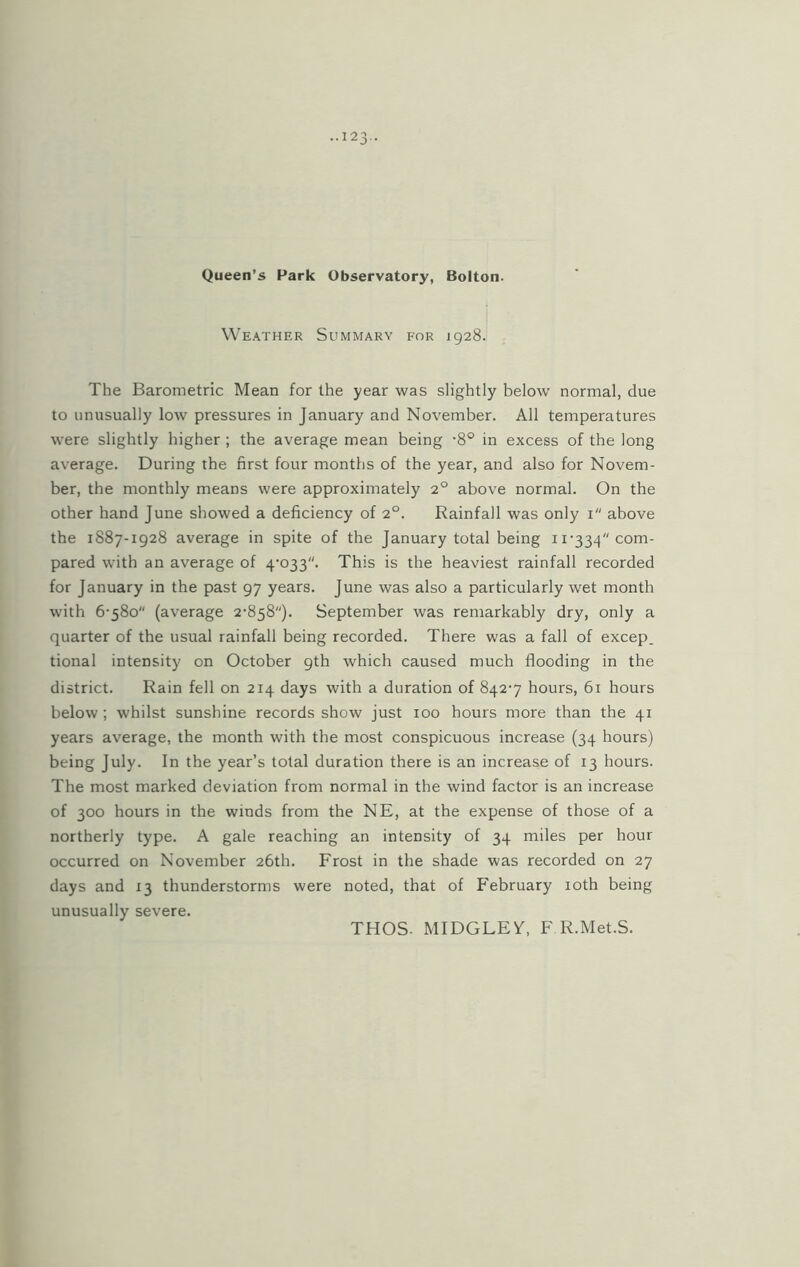 Queen’s Park Observatory, Bolton. Weather Summary for 1928. The Barometric Mean for the year was slightly below normal, due to unusually low pressures in January and November. All temperatures were slightly higher ; the average mean being -8° in excess of the long average. During the first four months of the year, and also for Novem- ber, the monthly means were approximately 20 above normal. On the other hand June showed a deficiency of 20. Rainfall was only 1 above the 1887-1928 average in spite of the January total being 11-334 com- pared with an average of 4-033. This is the heaviest rainfall recorded for January in the past 97 years. June was also a particularly wet month with 6-580 (average 2-858). September was remarkably dry, only a quarter of the usual rainfall being recorded. There was a fall of excep. tional intensity on October 9th which caused much flooding in the district. Rain fell on 214 days with a duration of 842-7 hours, 61 hours below ; whilst sunshine records show just 100 hours more than the 41 years average, the month with the most conspicuous increase (34 hours) being July. In the year’s total duration there is an increase of 13 hours. The most marked deviation from normal in the wind factor is an increase of 300 hours in the winds from the NE, at the expense of those of a northerly type. A gale reaching an intensity of 34 miles per hour occurred on November 26th. Frost in the shade was recorded on 27 days and 13 thunderstorms were noted, that of February 10th being unusually severe. THOS. MIDGLEY, F R.Met.S.
