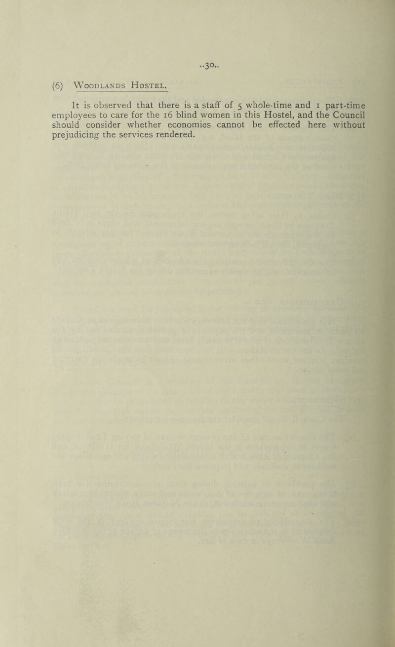 (6) Woodlands Hostel. It is observed that there is a staff of 5 whole-time and i part-time employees to care for the 16 blind women in this Hostel, and the Council should consider whether economies cannot be effected here without prejudicing the services rendered.